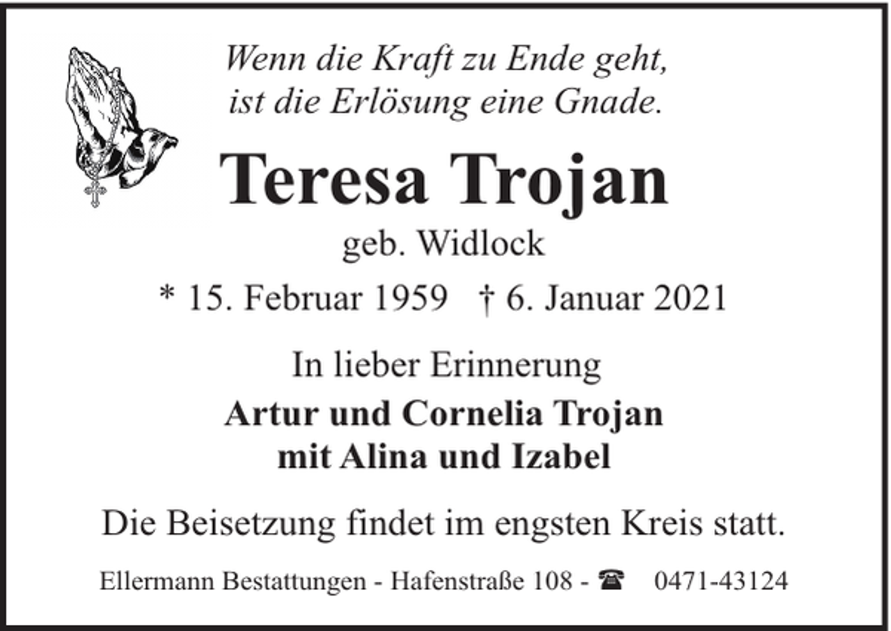 <p>Wenn die Kraft zu Ende geht,<br />ist die Erlösung eine Gnade.</p><p>Teresa Trojan</p><p>geb. Widlock<br />* 15. Februar 1959 † 6. Januar 2021<br />In lieber Erinnerung<br />Artur und Cornelia Trojan<br />mit Alina und Izabel<br />Die Beisetzung findet im engsten Kreis statt.<br />Ellermann Bestattungen - Hafenstraße 108 - (</p><p>0471-43124</p>