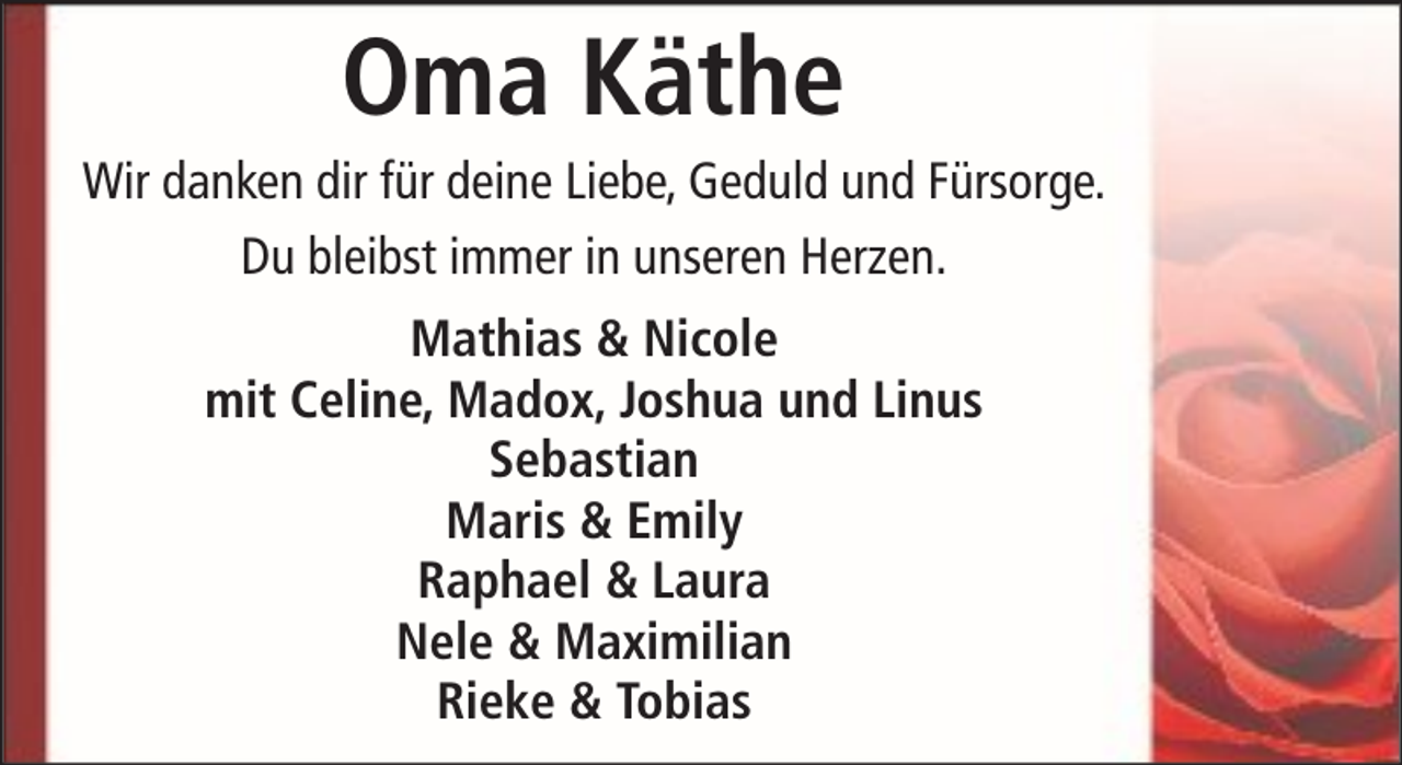 <p>Oma Käthe<br />Wir danken dir für deine Liebe, Geduld und Fürsorge.<br />Du bleibst immer in unseren Herzen.<br />Mathias &amp; Nicole<br />mit Celine, Madox, Joshua und Linus<br />Sebastian<br />Maris &amp; Emily<br />Raphael &amp; Laura<br />Nele &amp; Maximilian<br />Rieke &amp; Tobias</p>