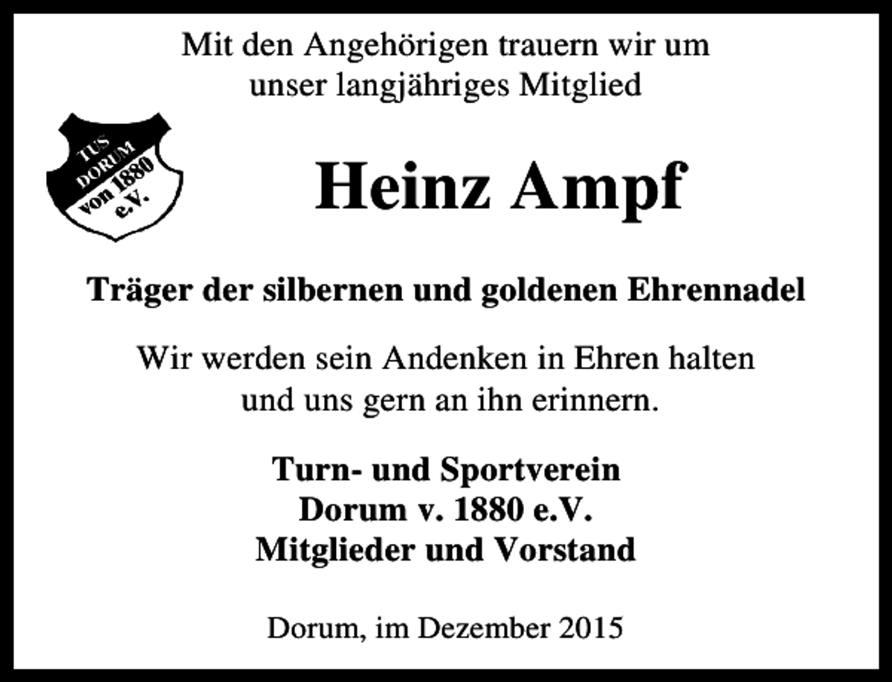 <p>Mit den Angehörigen trauern wir um<br />unser langjähriges Mitglied</p><p>Heinz Ampf<br />Träger der silbernen und goldenen Ehrennadel<br />Wir werden sein Andenken in Ehren halten<br />und uns gern an ihn erinnern.<br />Turn- und Sportverein<br />Dorum v. 1880 e.V.<br />Mitglieder und Vorstand<br />Dorum, im Dezember 2015</p>