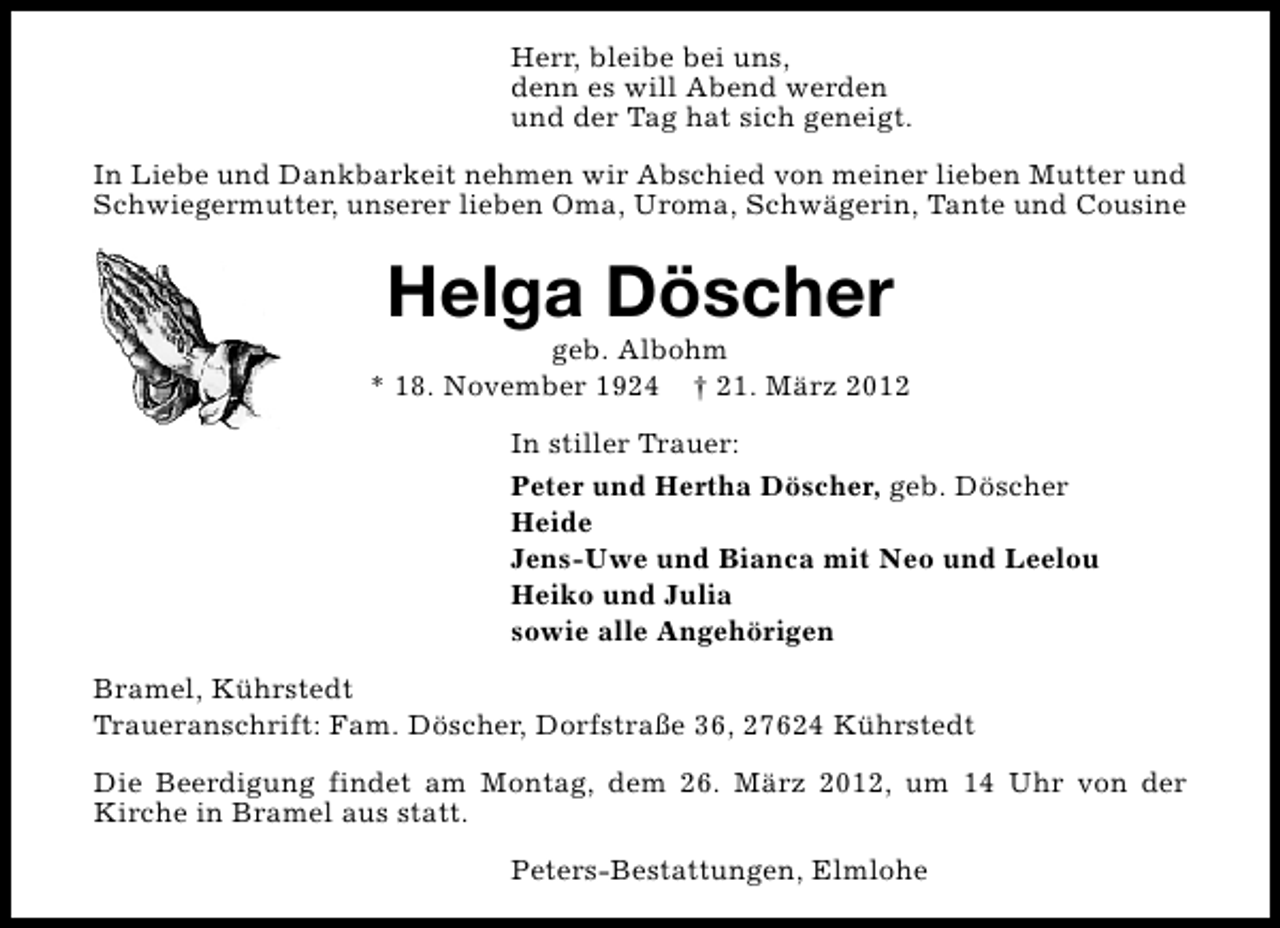 <p>Herr, bleibe bei uns,<br />denn es will Abend werden<br />und der Tag hat sich geneigt.<br />In Liebe und Dankbarkeit nehmen wir Abschied von meiner lieben Mutter und<br />Schwiegermutter, unserer lieben Oma, Uroma, Schwägerin, Tante und Cousine</p><p>Helga Döscher</p><p>geb. Albohm<br />* 18. November 1924 † 21. März 2012<br />In stiller Trauer:<br />Peter und Hertha Döscher, geb. Döscher<br />Heide<br />Jens-Uwe und Bianca mit Neo und Leelou<br />Heiko und Julia<br />sowie alle Angehörigen<br />Bramel, Kührstedt<br />Traueranschrift: Fam. Döscher, Dorfstraße 36, 27624 Kührstedt<br />Die Beerdigung findet am Montag, dem 26. März 2012, um 14 Uhr von der<br />Kirche in Bramel aus statt.<br />Peters-Bestattungen, Elmlohe</p>