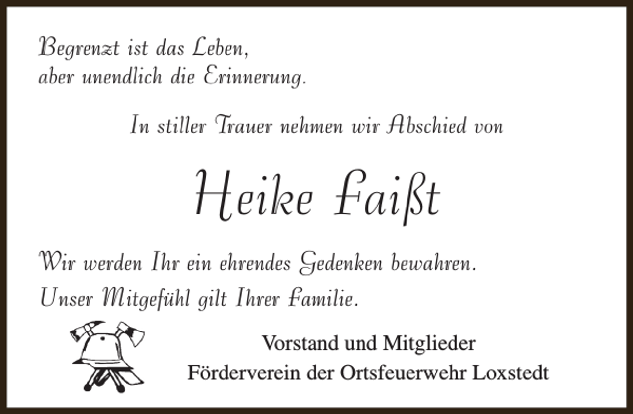 <p>Begrenzt ist das Leben,<br />aber unendlich die Erinnerung.<br />In stiller Trauer nehmen wir Abschied von</p><p>Heike Faißt<br />Wir werden Ihr ein ehrendes Gedenken bewahren.<br />Unser Mitgefühl gilt Ihrer Familie.<br />Vorstand und Mitglieder<br />Förderverein der Ortsfeuerwehr Loxstedt</p>