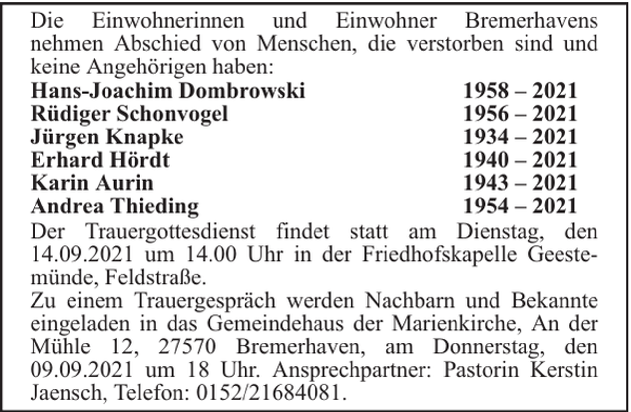 <p>Die Einwohnerinnen und Einwohner Bremerhavens<br />nehmen Abschied von Menschen, die verstorben sind und<br />keine Angehörigen haben:<br />Hans-Joachim Dombrowski<br />1958 – 2021<br />Rüdiger Schonvogel<br />1956 – 2021<br />Jürgen Knapke<br />1934 – 2021<br />Erhard Hördt<br />1940 – 2021<br />Karin Aurin<br />1943 – 2021<br />Andrea Thieding<br />1954 – 2021<br />Der Trauergottesdienst findet statt am Dienstag, den<br />14.09.2021 um 14.00 Uhr in der Friedhofskapelle Geestemünde, Feldstraße.<br />Zu einem Trauergespräch werden Nachbarn und Bekannte<br />eingeladen in das Gemeindehaus der Marienkirche, An der<br />Mühle 12, 27570 Bremerhaven, am Donnerstag, den<br />09.09.2021 um 18 Uhr. Ansprechpartner: Pastorin Kerstin<br />Jaensch, Telefon: 0152/21684081.</p>