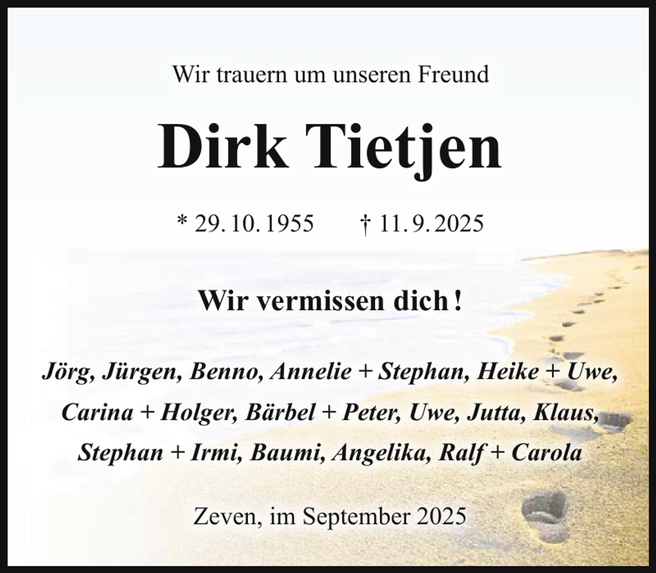 <p>Wir trauern um unseren Freund</p><p>Dirk Tietjen<br />* 29. 10. 1955</p><p>† 11. 9. 2025</p><p>Wir vermissen dich !<br />Jörg, Jürgen, Benno, Annelie + Stephan, Heike + Uwe,<br />Carina + Holger, Bärbel + Peter, Uwe, Jutta, Klaus,<br />Stephan + Irmi, Baumi, Angelika, Ralf + Carola<br />Zeven, im September 2025</p>