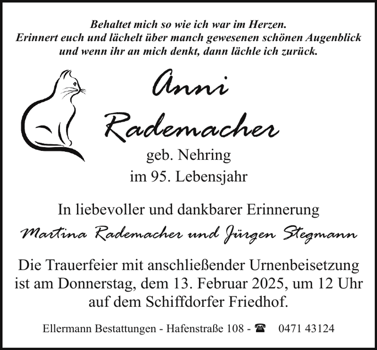 <p>Behaltet mich so wie ich war im Herzen.<br />Erinnert euch und lächelt über manch gewesenen schönen Augenblick<br />und wenn ihr an mich denkt, dann lächle ich zurück.</p><p>Anni<br />Rademacher<br />geb. Nehring<br />im 95. Lebensjahr</p><p>In liebevoller und dankbarer Erinnerung</p><p>Martina Rademacher und Jürgen Stegmann<br />Die Trauerfeier mit anschließender Urnenbeisetzung<br />ist am Donnerstag, dem 13. Februar 2025, um 12 Uhr<br />auf dem Schiffdorfer Friedhof.<br />Ellermann Bestattungen - Hafenstraße 108 - (</p><p>0471 43124</p>