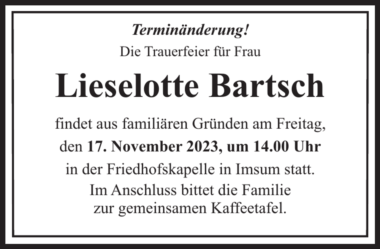 <p>Terminänderung!<br />Die Trauerfeier für Frau</p><p>Lieselotte Bartsch<br />findet aus familiären Gründen am Freitag,<br />den 17. November 2023, um 14.00 Uhr<br />in der Friedhofskapelle in Imsum statt.<br />Im Anschluss bittet die Familie<br />zur gemeinsamen Kaffeetafel.</p>