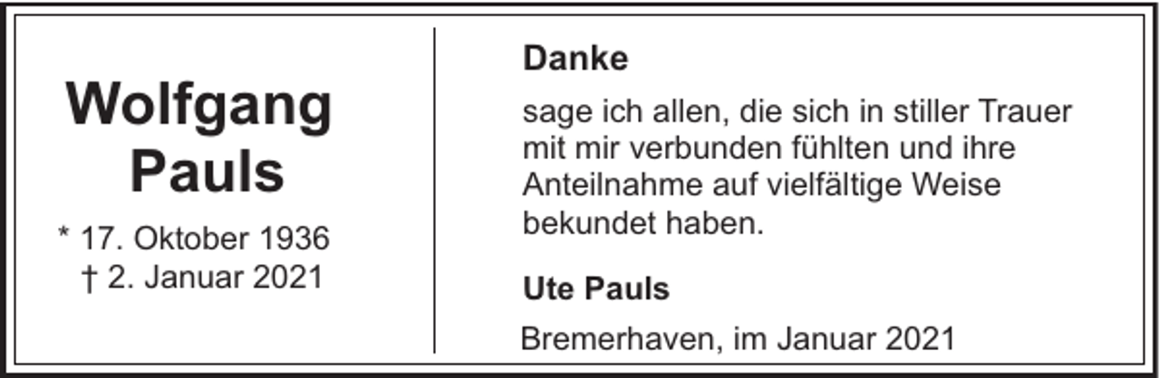 <p>Wolfgang<br />Pauls<br />* 17. Oktober 1936<br />† 2. Januar 2021</p><p>Danke<br />sage ich allen, die sich in stiller Trauer<br />mit mir verbunden fühlten und ihre<br />Anteilnahme auf vielfältige Weise<br />bekundet haben.<br />Ute Pauls<br />Bremerhaven, im Januar 2021</p>