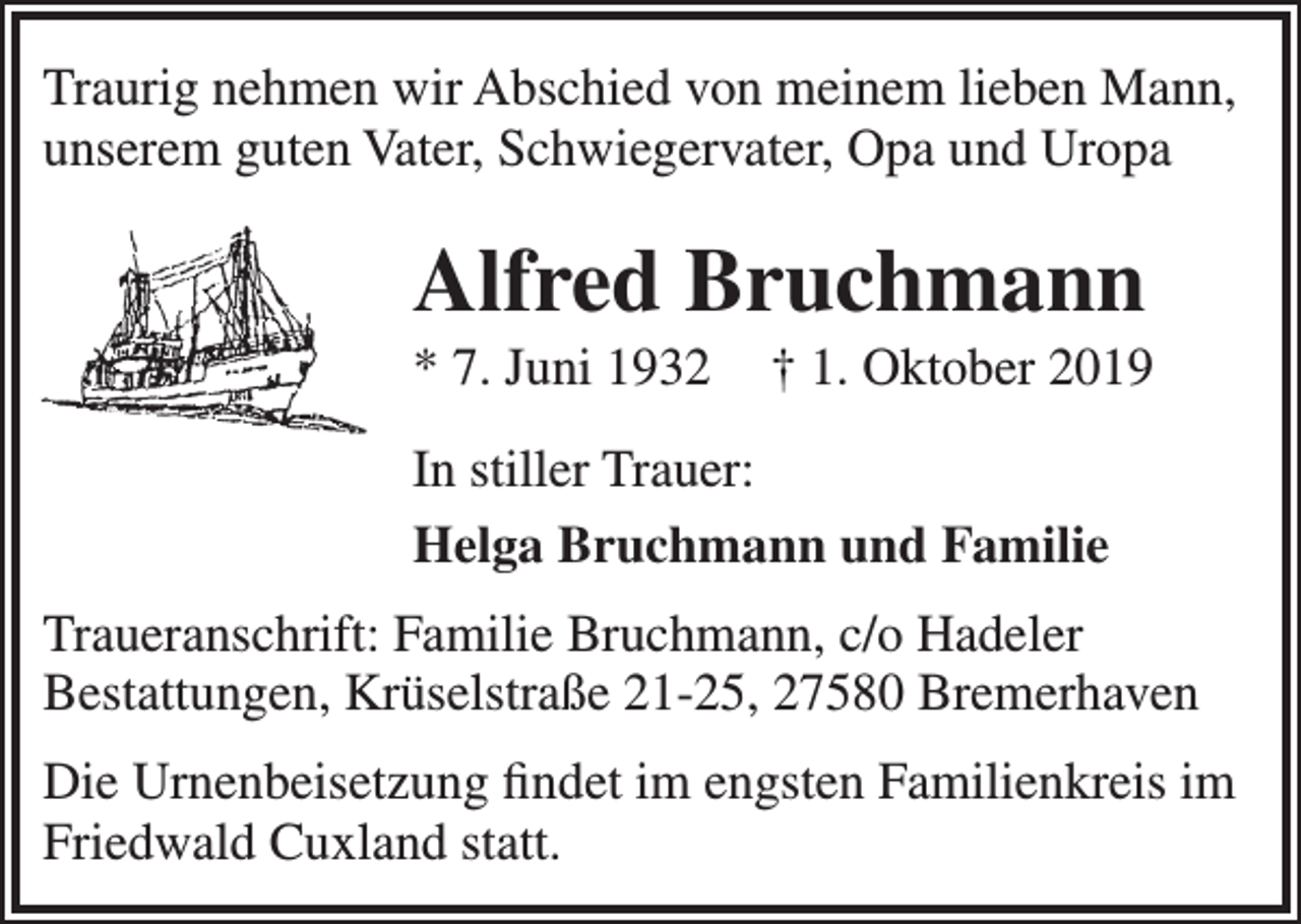 <p>Traurig nehmen wir Abschied von meinem lieben Mann,<br />unserem guten Vater, Schwiegervater, Opa und Uropa</p><p>Alfred Bruchmann</p><p>* 7. Juni 1932</p><p>† 1. Oktober 2019</p><p>In stiller Trauer:<br />Helga Bruchmann und Familie<br />Traueranschrift: Familie Bruchmann, c/o Hadeler<br />Bestattungen, Krüselstraße 21-25, 27580 Bremerhaven<br />Die Urnenbeisetzung ﬁndet im engsten Familienkreis im<br />Friedwald Cuxland statt.</p>