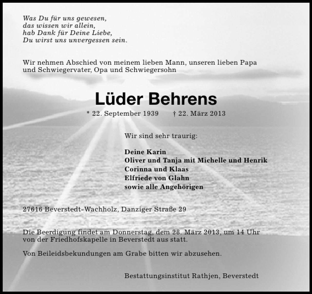<p>Was Du für uns gewesen,<br />das wissen wir allein,<br />hab Dank für Deine Liebe,<br />Du wirst uns unvergessen sein.<br />Wir nehmen Abschied von meinem lieben Mann, unseren lieben Papa<br />und Schwiegervater, Opa und Schwiegersohn</p><p>Lüder Behrens</p><p>* 22. September 1939</p><p>† 22. März 2013</p><p>Wir sind sehr traurig:<br />Deine Karin<br />Oliver und Tanja mit Michelle und Henrik<br />Corinna und Klaas<br />Elfriede von Glahn<br />sowie alle Angehörigen<br />27616 Beverstedt-Wachholz, Danziger Straße 29<br />Die Beerdigung findet am Donnerstag, dem 28. März 2013, um 14 Uhr<br />von der Friedhofskapelle in Beverstedt aus statt.<br />Von Beileidsbekundungen am Grabe bitten wir abzusehen.<br />Bestattungsinstitut Rathjen, Beverstedt</p>