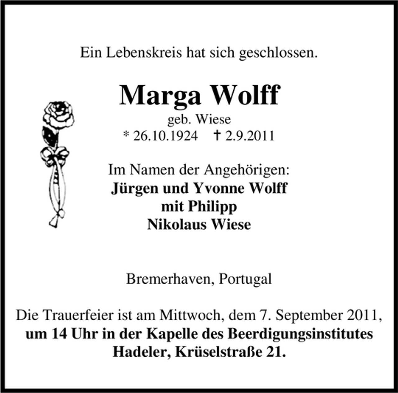 <p>Ein Lebenskreis hat sich geschlossen.</p><p>Marga Wolff<br />geb. Wiese<br />* 26.10.1924<br />2.9.2011</p><p>Im Namen der Angehörigen:<br />Jürgen und Yvonne Wolff<br />mit Philipp<br />Nikolaus Wiese<br />Bremerhaven, Portugal<br />Die Trauerfeier ist am Mittwoch, dem 7. September 2011,<br />um 14 Uhr in der Kapelle des Beerdigungsinstitutes<br />Hadeler, Krüselstraße 21.</p>