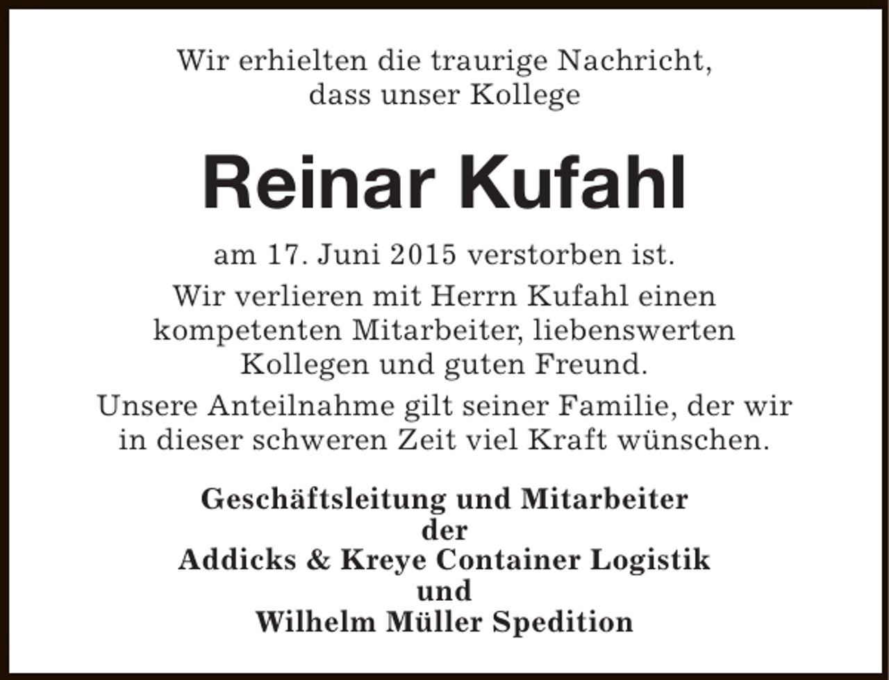 <p>Wir erhielten die traurige Nachricht,<br />dass unser Kollege</p><p>Reinar Kufahl<br />am 17. Juni 2015 verstorben ist.<br />Wir verlieren mit Herrn Kufahl einen<br />kompetenten Mitarbeiter, liebenswerten<br />Kollegen und guten Freund.<br />Unsere Anteilnahme gilt seiner Familie, der wir<br />in dieser schweren Zeit viel Kraft wünschen.<br />Geschäftsleitung und Mitarbeiter<br />der<br />Addicks &amp; Kreye Container Logistik<br />und<br />Wilhelm Müller Spedition</p>
