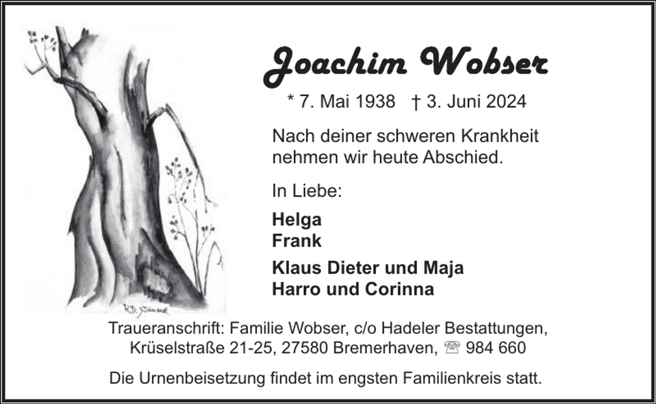 <p>* 7. Mai 1938 † 3. Juni 2024<br />Nach deiner schweren Krankheit<br />nehmen wir heute Abschied.<br />In Liebe:<br />Helga<br />Frank<br />Klaus Dieter und Maja<br />Harro und Corinna<br />Traueranschrift: Familie Wobser, c/o Hadeler Bestattungen,<br />Krüselstraße 21-25, 27580 Bremerhaven, ' 984 660<br />Die Urnenbeisetzung findet im engsten Familienkreis statt.</p>