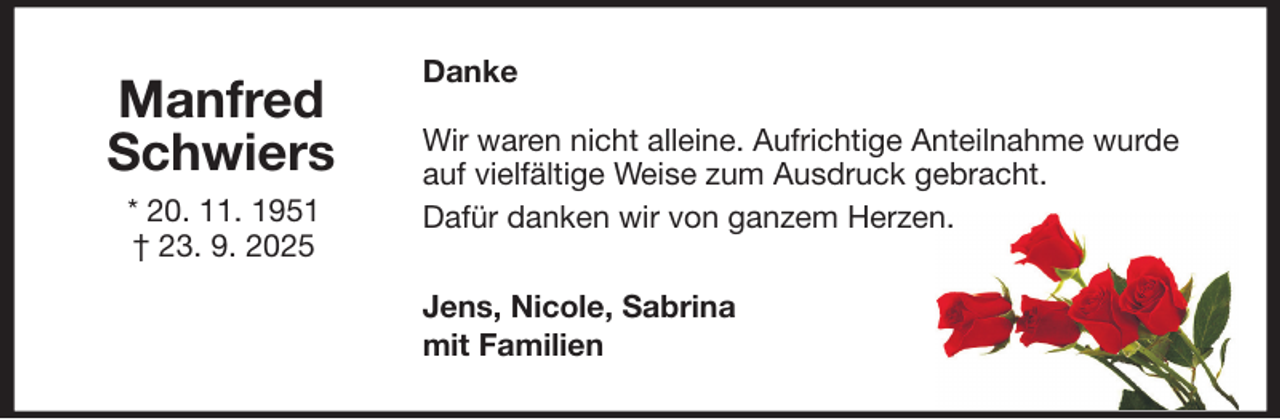 <p>Manfred<br />Schwiers<br />* 20. 11. 1951<br />† 23. 9. 2025</p>
<p>Danke<br />Wir waren nicht alleine. Aufrichtige Anteilnahme wurde<br />auf vielfältige Weise zum Ausdruck gebracht.<br />Dafür danken wir von ganzem Herzen.<br />Jens, Nicole, Sabrina<br />mit Familien</p>