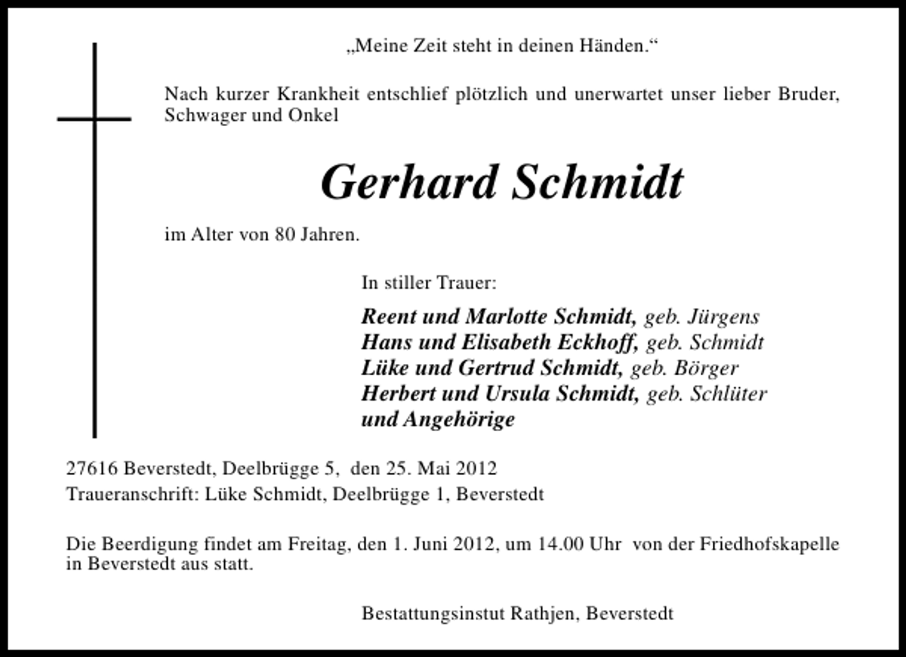<p>„Meine Zeit steht in deinen Händen.“<br />Nach kurzer Krankheit entschlief plötzlich und unerwartet unser lieber Bruder,<br />Schwager und Onkel</p><p>Gerhard Schmidt<br />im Alter von 80 Jahren.<br />In stiller Trauer:</p><p>Reent und Marlotte Schmidt, geb. Jürgens<br />Hans und Elisabeth Eckhoff, geb. Schmidt<br />Lüke und Gertrud Schmidt, geb. Börger<br />Herbert und Ursula Schmidt, geb. Schlüter<br />und Angehörige<br />27616 Beverstedt, Deelbrügge 5, den 25. Mai 2012<br />Traueranschrift: Lüke Schmidt, Deelbrügge 1, Beverstedt<br />Die Beerdigung findet am Freitag, den 1. Juni 2012, um 14.00 Uhr von der Friedhofskapelle<br />in Beverstedt aus statt.<br />Bestattungsinstut Rathjen, Beverstedt</p>
