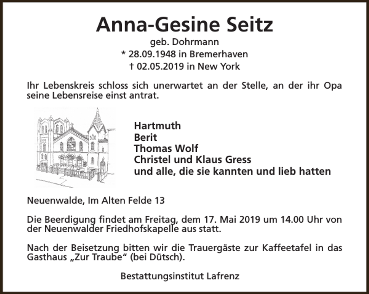 <p>Anna-Gesine Seitz<br />geb. Dohrmann<br />* 28.09.1948 in Bremerhaven<br />† 02.05.2019 in New York</p><p>Ihr Lebenskreis schloss sich unerwartet an der Stelle, an der ihr Opa<br />seine Lebensreise einst antrat.</p><p>Hartmuth<br />Berit<br />Thomas Wolf<br />Christel und Klaus Gress<br />und alle, die sie kannten und lieb hatten<br />Neuenwalde, Im Alten Felde 13<br />Die Beerdigung findet am Freitag, dem 17. Mai 2019 um 14.00 Uhr von<br />der Neuenwalder Friedhofskapelle aus statt.<br />Nach der Beisetzung bitten wir die Trauergäste zur Kaffeetafel in das<br />Gasthaus „Zur Traube“ (bei Dütsch).<br />Bestattungsinstitut Lafrenz</p>