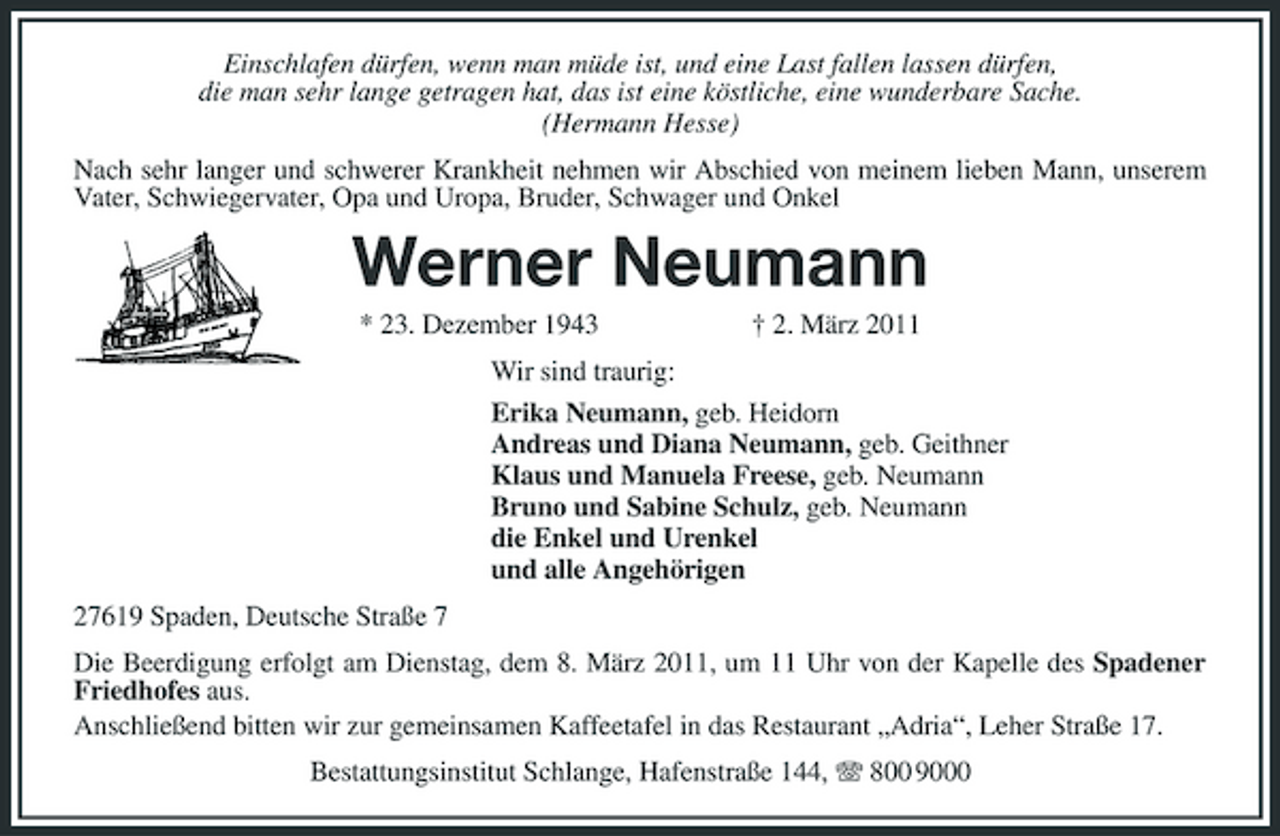 <p>Einschlafen dürfen, wenn man müde ist, und eine Last fallen lassen dürfen,<br />die man sehr lange getragen hat, das ist eine köstliche, eine wunderbare Sache.<br />(Hermann Hesse)<br />Nach sehr langer und schwerer Krankheit nehmen wir Abschied von meinem lieben Mann, unserem Vater, Schwiegervater, Opa und Uropa, Bruder, Schwager und Onkel<br />Werner Neumann<br />* 23. Dezember 1943 † 2. März 2011<br />Wir sind traurig:<br />Erika Neumann, geb. Heidorn<br />Andreas und Diana Neumann, geb. Geithner<br />Klaus und Manuela Freese, geb. Neumann<br />Bruno und Sabine Schulz, geb. Neumann<br />die Enkel und Urenkel<br />und alle Angehörigen<br />27619 Spaden, Deutsche Straße 7<br />Die Beerdigung erfolgt am Dienstag, dem 8. März 2011, um 11 Uhr von der Kapelle des Spadener Friedhofes aus.<br />Anschließend bitten wir zur gemeinsamen Kaffeetafel in das Restaurant „Adria“, Leher Straße 17.<br />Bestattungsinstitut Schlange, Hafenstraße 144, T 800 9000</p>
