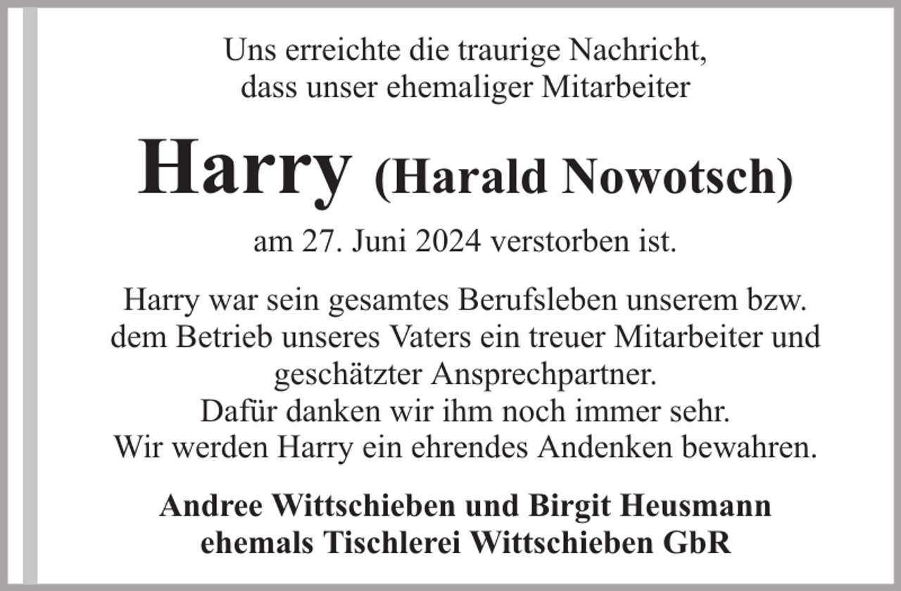 <p>Uns erreichte die traurige Nachricht,<br />dass unser ehemaliger Mitarbeiter</p><p>Harry (Harald Nowotsch)<br />am 27. Juni 2024 verstorben ist.</p><p>Harry war sein gesamtes Berufsleben unserem bzw.<br />dem Betrieb unseres Vaters ein treuer Mitarbeiter und<br />geschätzter Ansprechpartner.<br />Dafür danken wir ihm noch immer sehr.<br />Wir werden Harry ein ehrendes Andenken bewahren.<br />Andree Wittschieben und Birgit Heusmann<br />ehemals Tischlerei Wittschieben GbR</p>