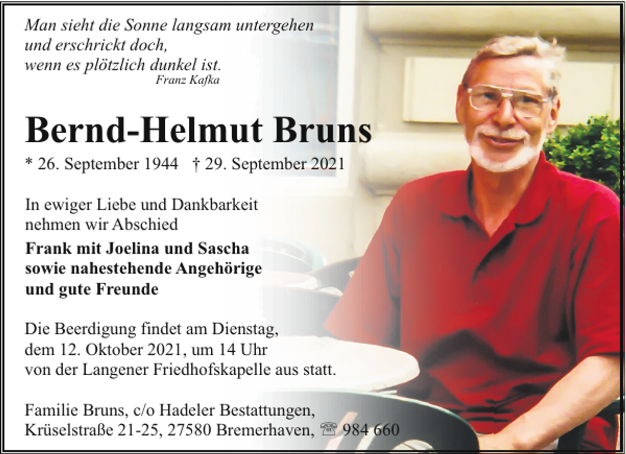 <p>Man sieht die Sonne langsam untergehen<br />und erschrickt doch,<br />wenn es plötzlich dunkel ist.<br />Franz Kafka</p><p>Bernd-Helmut Bruns<br />* 26. September 1944 † 29. September 2021<br />In ewiger Liebe und Dankbarkeit<br />nehmen wir Abschied<br />Frank mit Joelina und Sascha<br />sowie nahestehende Angehörige<br />und gute Freunde<br />Die Beerdigung findet am Dienstag,<br />dem 12. Oktober 2021, um 14 Uhr<br />von der Langener Friedhofskapelle aus statt.<br />Familie Bruns, c/o Hadeler Bestattungen,<br />Krüselstraße 21-25, 27580 Bremerhaven, ' 984 660</p>