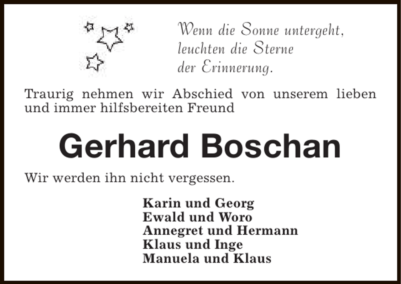 <p>Wenn die Sonne untergeht,<br />leuchten die Sterne<br />der Erinnerung.<br />Traurig nehmen wir Abschied von unserem lieben<br />und immer hilfsbereiten Freund</p>
<p>Gerhard Boschan</p>
<p>Wir werden ihn nicht vergessen.</p>
<p>Karin und Georg<br />Ewald und Woro<br />Annegret und Hermann<br />Klaus und Inge<br />Manuela und Klaus</p>