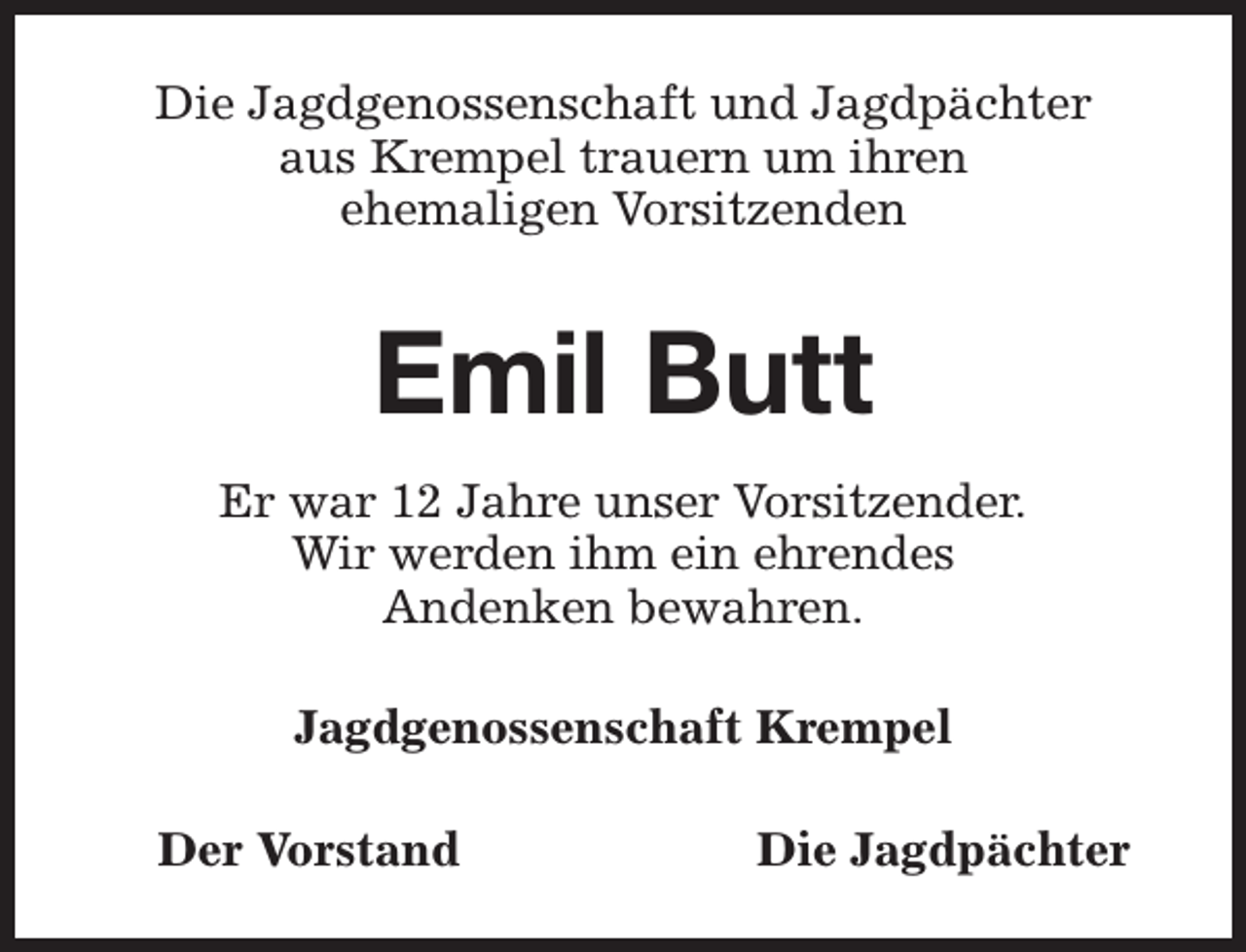 <p>Die Jagdgenossenschaft und Jagdpächter<br />aus Krempel trauern um ihren<br />ehemaligen Vorsitzenden</p><p>Emil Butt<br />Er war 12 Jahre unser Vorsitzender.<br />Wir werden ihm ein ehrendes<br />Andenken bewahren.<br />Jagdgenossenschaft Krempel<br />Der Vorstand</p><p>Die Jagdpächter</p>