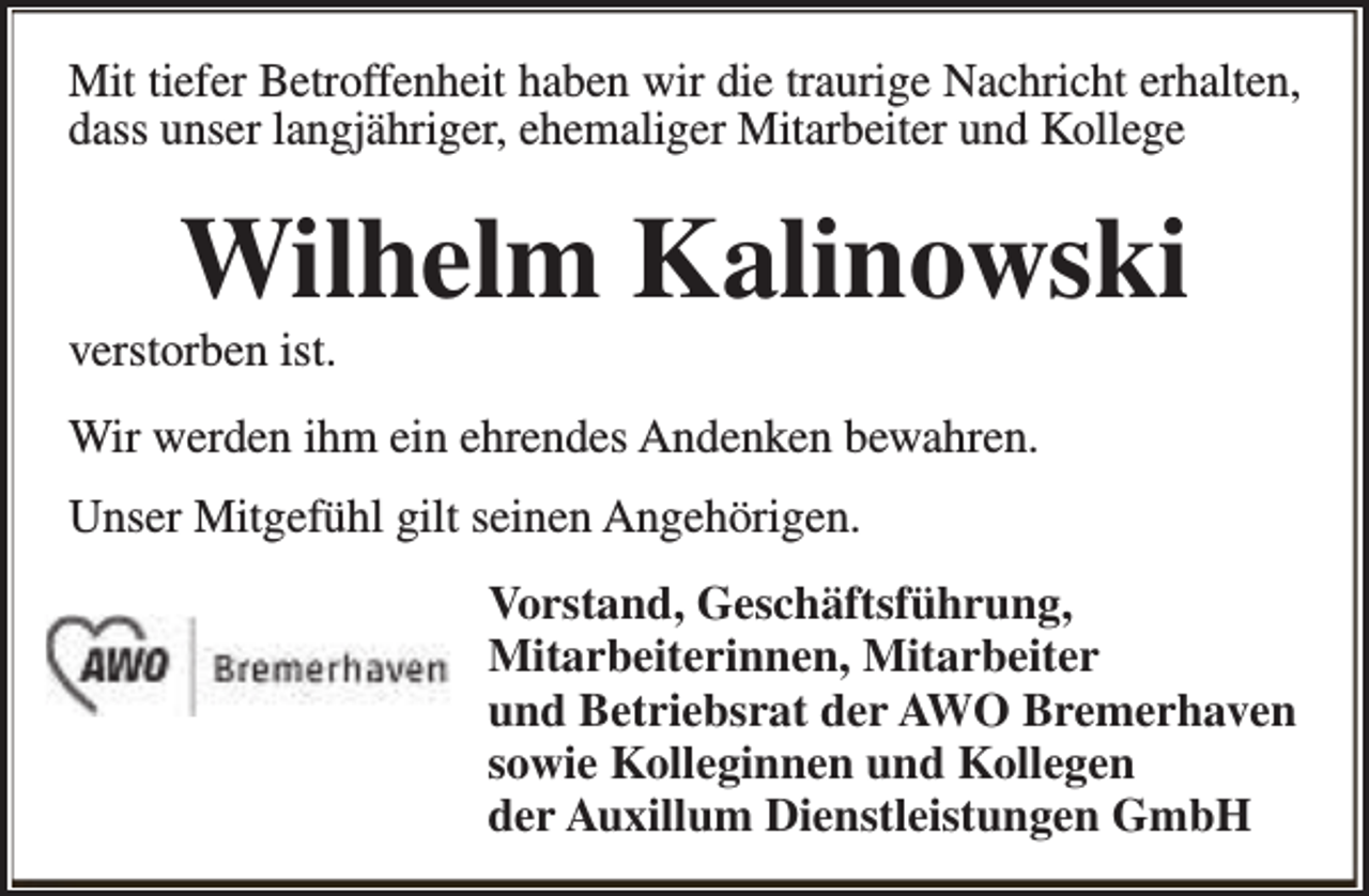 <p>Mit tiefer Betroffenheit haben wir die traurige Nachricht erhalten,<br />dass unser langjähriger, ehemaliger Mitarbeiter und Kollege</p><p>Wilhelm Kalinowski</p><p>verstorben ist.</p><p>Wir werden ihm ein ehrendes Andenken bewahren.<br />Unser Mitgefühl gilt seinen Angehörigen.<br />Vorstand, Geschäftsführung,<br />Mitarbeiterinnen, Mitarbeiter<br />und Betriebsrat der AWO Bremerhaven<br />sowie Kolleginnen und Kollegen<br />der Auxillum Dienstleistungen GmbH</p>