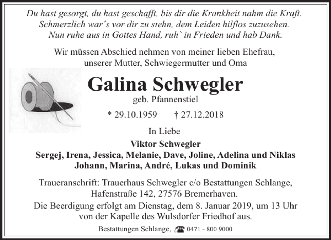 <p>Du hast gesorgt, du hast geschafft, bis dir die Krankheit nahm die Kraft.<br />Schmerzlich war´s vor dir zu stehn, dem Leiden hilflos zuzusehen.<br />Nun ruhe aus in Gottes Hand, ruh` in Frieden und hab Dank.<br />Wir müssen Abschied nehmen von meiner lieben Ehefrau,<br />unserer Mutter, Schwiegermutter und Oma</p><p>Galina Schwegler<br />geb. Pfannenstiel</p><p>* 29.10.1959</p><p>† 27.12.2018</p><p>In Liebe<br />Viktor Schwegler<br />Sergej, Irena, Jessica, Melanie, Dave, Joline, Adelina und Niklas<br />Johann, Marina, André, Lukas und Dominik<br />Traueranschrift: Trauerhaus Schwegler c/o Bestattungen Schlange,<br />Hafenstraße 142, 27576 Bremerhaven.<br />Die Beerdigung erfolgt am Dienstag, dem 8. Januar 2019, um 13 Uhr<br />von der Kapelle des Wulsdorfer Friedhof aus.<br />Bestattungen Schlange,</p><p>0471 - 800 9000</p>