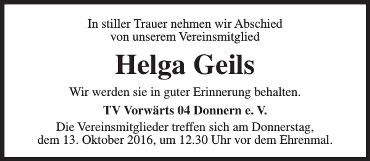 <p>In stiller Trauer nehmen wir Abschied<br />von unserem Vereinsmitglied</p><p>Helga Geils</p><p>Wir werden sie in guter Erinnerung behalten.<br />TV Vorwärts 04 Donnern e. V.<br />Die Vereinsmitglieder treffen sich am Donnerstag,<br />dem 13. Oktober 2016, um 12.30 Uhr vor dem Ehrenmal.</p>