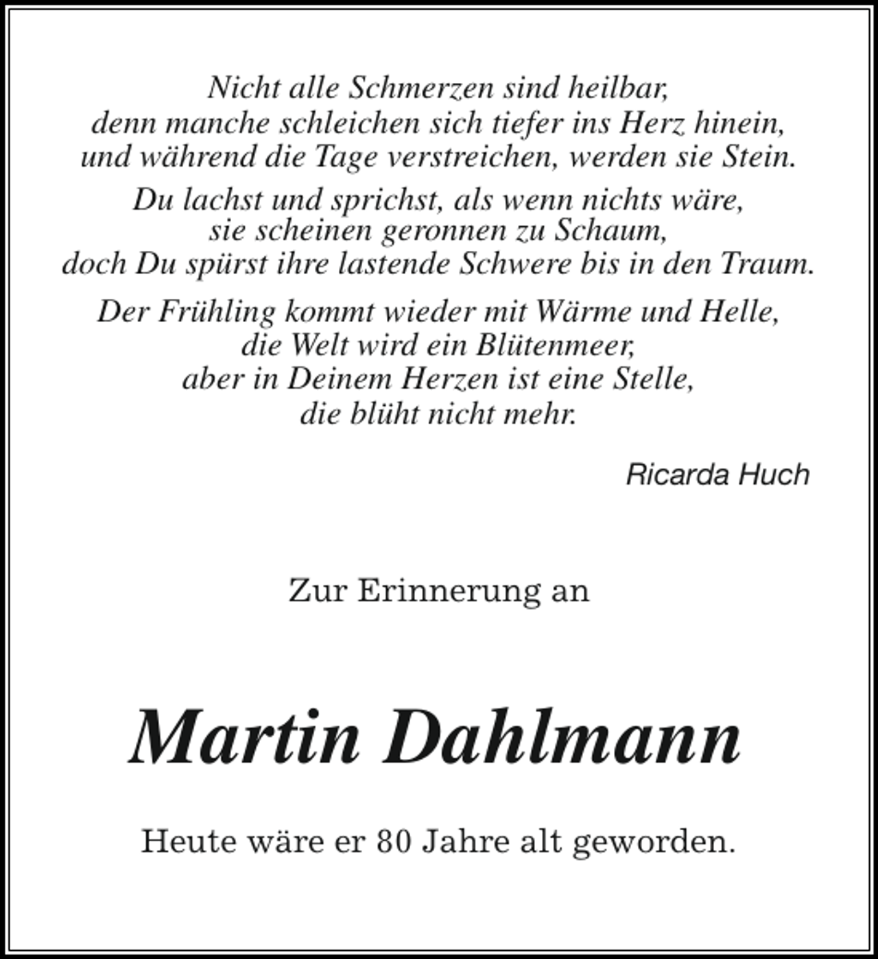 <p>Nicht alle Schmerzen sind heilbar,<br />denn manche schleichen sich tiefer ins Herz hinein,<br />und während die Tage verstreichen, werden sie Stein.<br />Du lachst und sprichst, als wenn nichts wäre,<br />sie scheinen geronnen zu Schaum,<br />doch Du spürst ihre lastende Schwere bis in den Traum.<br />Der Frühling kommt wieder mit Wärme und Helle,<br />die Welt wird ein Blütenmeer,<br />aber in Deinem Herzen ist eine Stelle,<br />die blüht nicht mehr.<br />Ricarda Huch</p><p>Zur Erinnerung an</p><p>Martin Dahlmann<br />Heute wäre er 80 Jahre alt geworden.</p>