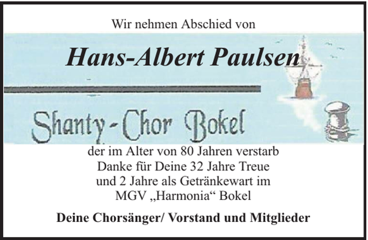 <p>Wir nehmen Abschied von</p><p>Hans-Albert Paulsen</p><p>der im Alter von 80 Jahren verstarb<br />Danke für Deine 32 Jahre Treue<br />und 2 Jahre als Getränkewart im<br />MGV „Harmonia“ Bokel<br />Deine Chorsänger/ Vorstand und Mitglieder</p>