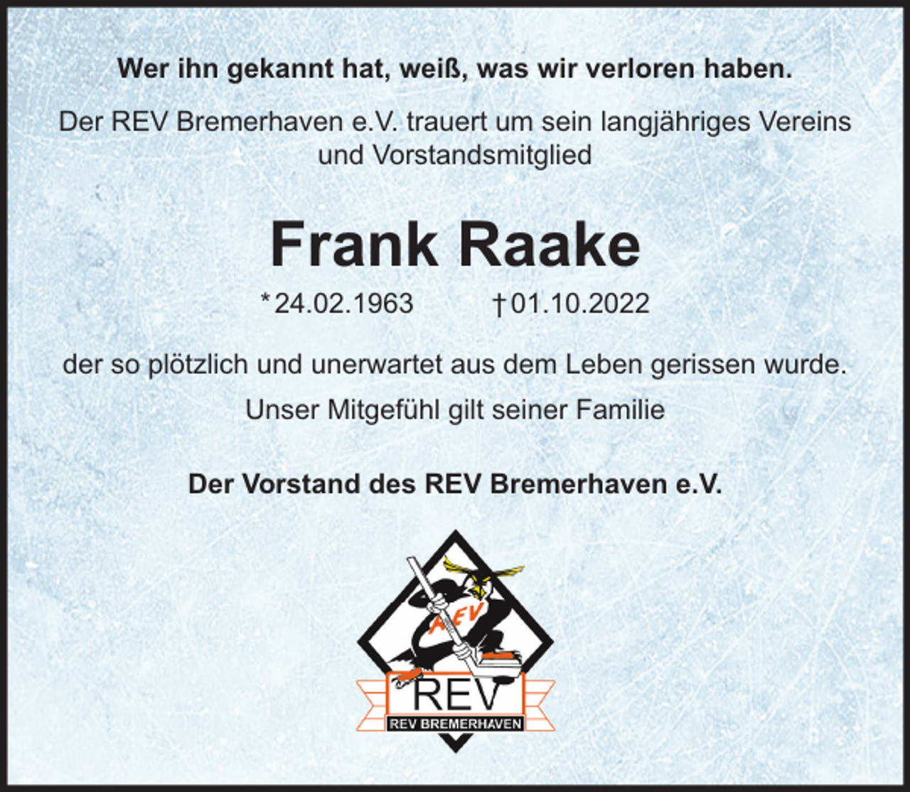 <p>Wer ihn gekannt hat, weiß, was wir verloren haben.<br />Der REV Bremerhaven e.V. trauert um sein langjähriges Vereins<br />und Vorstandsmitglied</p><p>Frank Raake<br />* 24.02.1963</p><p>† 01.10.2022</p><p>der so plötzlich und unerwartet aus dem Leben gerissen wurde.<br />Unser Mitgefühl gilt seiner Familie<br />Der Vorstand des REV Bremerhaven e.V.</p>