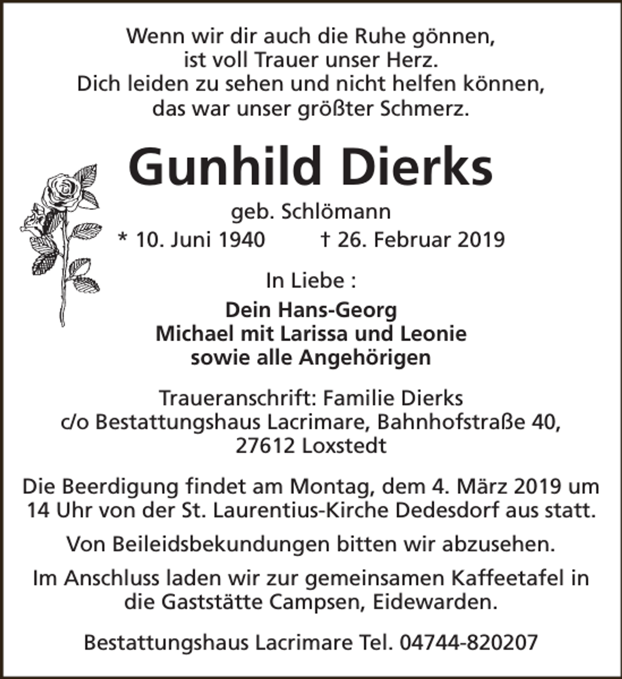 <p>Wenn wir dir auch die Ruhe gönnen,<br />ist voll Trauer unser Herz.<br />Dich leiden zu sehen und nicht helfen können,<br />das war unser größter Schmerz.</p><p>Gunhild Dierks</p><p>geb. Schlömann<br />* 10. Juni 1940<br />† 26. Februar 2019<br />In Liebe :<br />Dein Hans-Georg<br />Michael mit Larissa und Leonie<br />sowie alle Angehörigen<br />Traueranschrift: Familie Dierks<br />c/o Bestattungshaus Lacrimare, Bahnhofstraße 40,<br />27612 Loxstedt<br />Die Beerdigung findet am Montag, dem 4. März 2019 um<br />14 Uhr von der St. Laurentius-Kirche Dedesdorf aus statt.<br />Von Beileidsbekundungen bitten wir abzusehen.<br />Im Anschluss laden wir zur gemeinsamen Kaffeetafel in<br />die Gaststätte Campsen, Eidewarden.<br />Bestattungshaus Lacrimare Tel. 04744-820207</p>