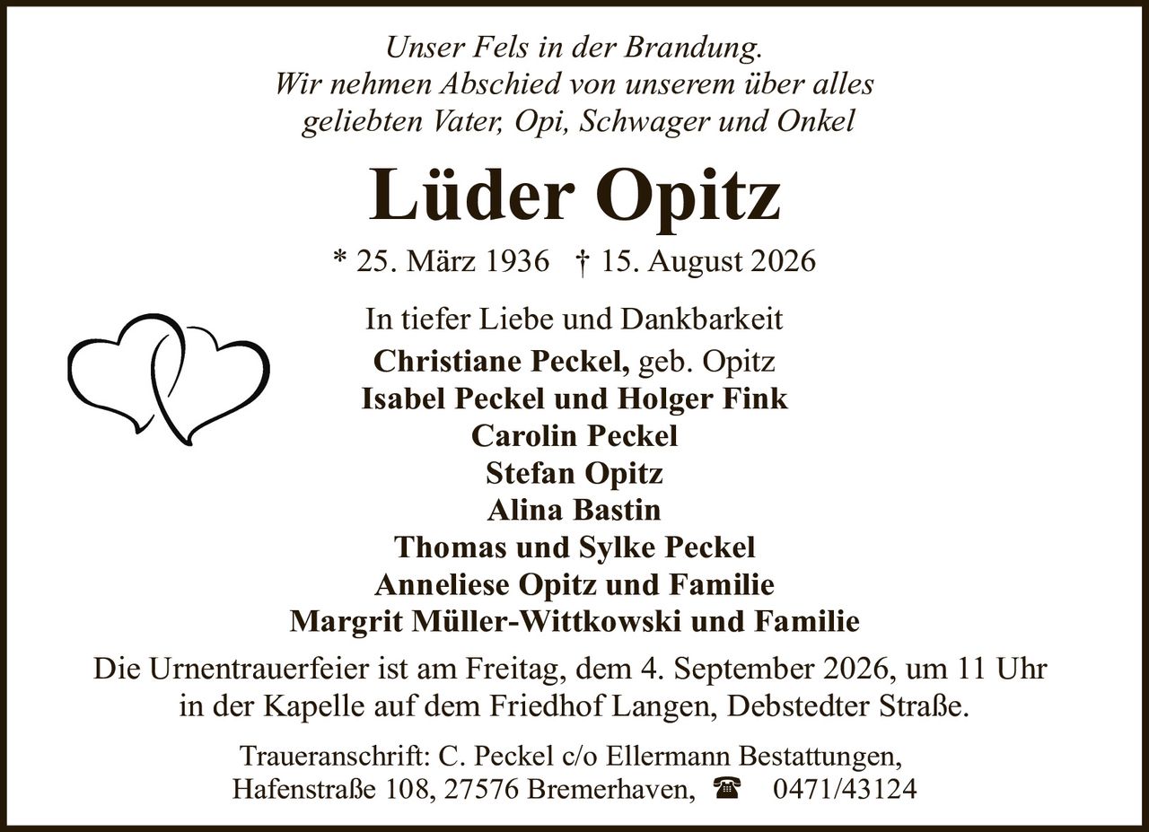 <i>Unser Fels in der Brandung.</i><br><i>Wir nehmen Abschied von unserem über alles geliebten Vater, Opi, Schwager und Onkel</i><br><br><strong>Lüder Opitz</strong><br>* 25. März 1936 † 15. August 2026<br><br>In tiefer Liebe und Dankbarkeit<br><strong>Christiane Peckel,</strong> geb. Opitz<br><strong>Isabel Peckel und Holger Fink</strong><br><strong>Carolin Peckel</strong><br><strong>Stefan Opitz</strong><br><strong>Alina Bastin</strong><br><strong>Thomas und Sylke Peckel</strong><br><strong>Anneliese Opitz und Familie</strong><br><strong>Margrit Müller-Wittkowski und Familie</strong><br><br>Die Urnentrauerfeier ist am Freitag, dem 4. September 2026, um 11 Uhr in der Kapelle auf dem Friedhof Langen, Debstedter Straße.<br><br>Traueranschrift: C. Peckel c/o Ellermann Bestattungen, Hafenstraße 108, 27576 Bremerhaven, ☎ 0471/43124