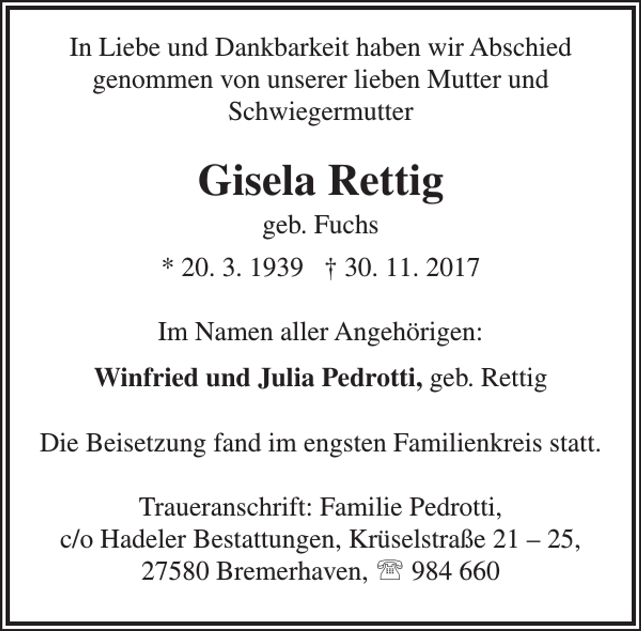 <p>In Liebe und Dankbarkeit haben wir Abschied<br />genommen von unserer lieben Mutter und<br />Schwiegermutter</p><p>Gisela Rettig<br />geb. Fuchs</p><p>* 20. 3. 1939 † 30. 11. 2017<br />Im Namen aller Angehörigen:<br />Winfried und Julia Pedrotti, geb. Rettig<br />Die Beisetzung fand im engsten Familienkreis statt.<br />Traueranschrift: Familie Pedrotti,<br />c/o Hadeler Bestattungen, Krüselstraße 21 – 25,<br />27580 Bremerhaven,  984 660</p>