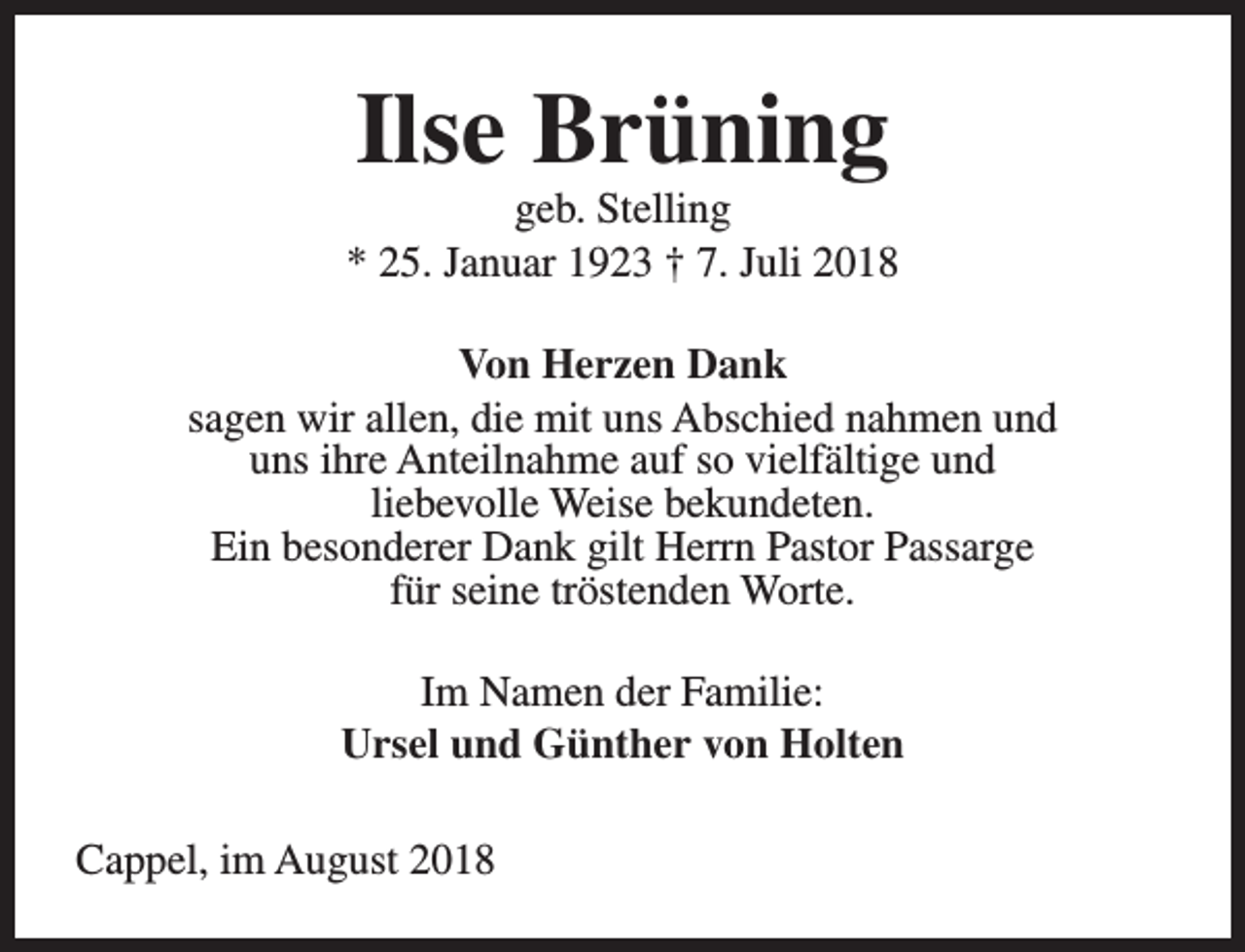 <p>Ilse Brüning</p><p>geb. Stelling<br />* 25. Januar 1923 † 7. Juli 2018<br />Von Herzen Dank<br />sagen wir allen, die mit uns Abschied nahmen und<br />uns ihre Anteilnahme auf so vielfältige und<br />liebevolle Weise bekundeten.<br />Ein besonderer Dank gilt Herrn Pastor Passarge<br />für seine tröstenden Worte.<br />Im Namen der Familie:<br />Ursel und Günther von Holten<br />Cappel, im August 2018</p>