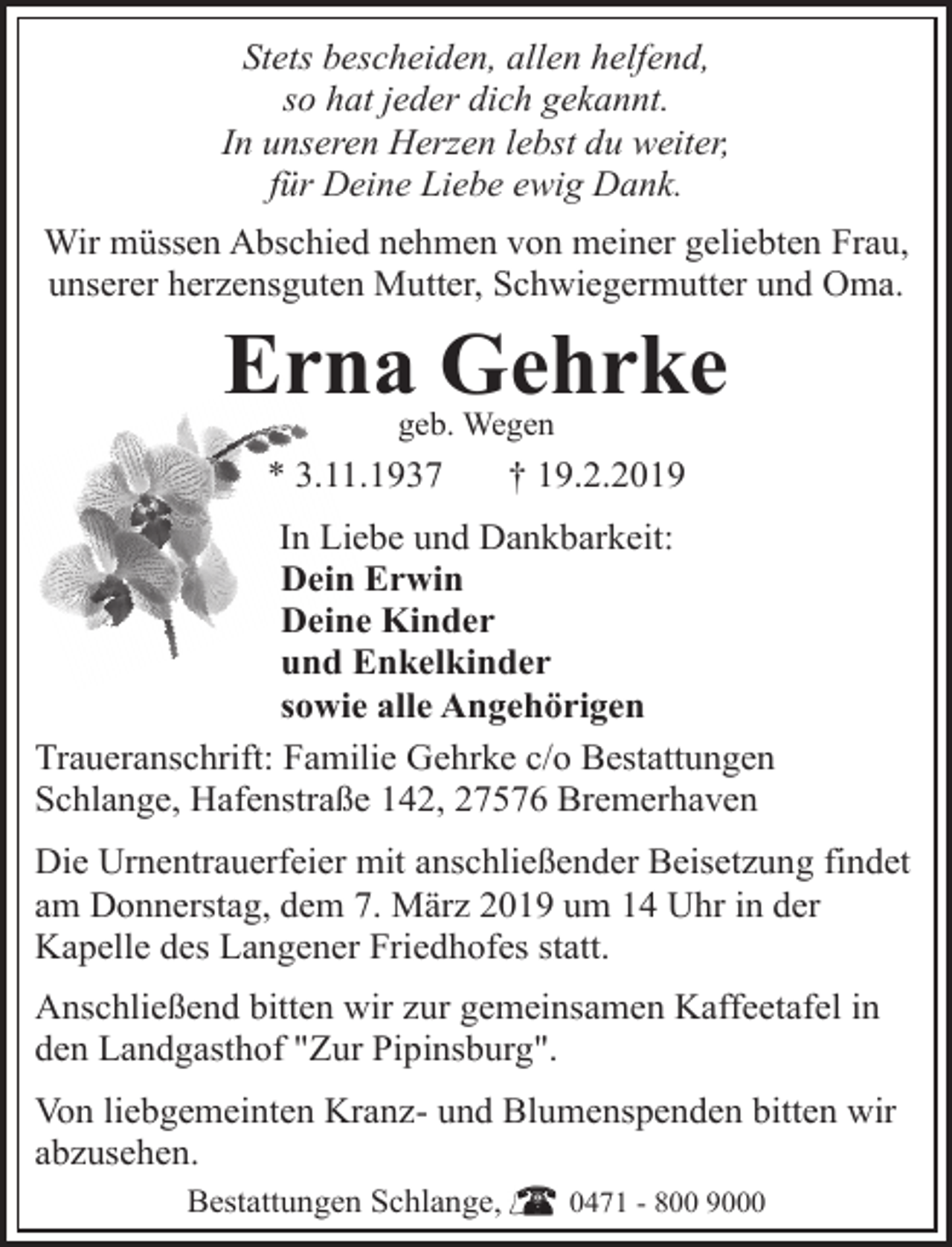 <p>Stets bescheiden, allen helfend,<br />so hat jeder dich gekannt.<br />In unseren Herzen lebst du weiter,<br />für Deine Liebe ewig Dank.<br />Wir müssen Abschied nehmen von meiner geliebten Frau,<br />unserer herzensguten Mutter, Schwiegermutter und Oma.</p><p>Erna Gehrke<br />geb. Wegen</p><p>* 3.11.1937</p><p>† 19.2.2019</p><p>In Liebe und Dankbarkeit:<br />Dein Erwin<br />Deine Kinder<br />und Enkelkinder<br />sowie alle Angehörigen<br />Traueranschrift: Familie Gehrke c/o Bestattungen<br />Schlange, Hafenstraße 142, 27576 Bremerhaven<br />Die Urnentrauerfeier mit anschließender Beisetzung findet<br />am Donnerstag, dem 7. März 2019 um 14 Uhr in der<br />Kapelle des Langener Friedhofes statt.<br />Anschließend bitten wir zur gemeinsamen Kaffeetafel in<br />den Landgasthof "Zur Pipinsburg".<br />Von liebgemeinten Kranz- und Blumenspenden bitten wir<br />abzusehen.<br />Bestattungen Schlange,</p><p>0471 - 800 9000</p>