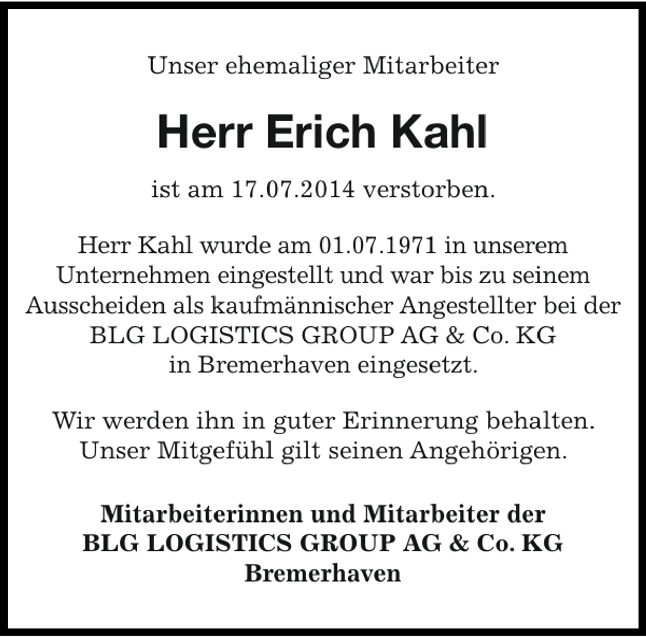 <p>Unser ehemaliger Mitarbeiter</p><p>Herr Erich Kahl<br />ist am 17.07.2014 verstorben.<br />Herr Kahl wurde am 01.07.1971 in unserem<br />Unternehmen eingestellt und war bis zu seinem<br />Ausscheiden als kaufmännischer Angestellter bei der<br />BLG LOGISTICS GROUP AG &amp; Co. KG<br />in Bremerhaven eingesetzt.<br />Wir werden ihn in guter Erinnerung behalten.<br />Unser Mitgefühl gilt seinen Angehörigen.<br />Mitarbeiterinnen und Mitarbeiter der<br />BLG LOGISTICS GROUP AG &amp; Co. KG<br />Bremerhaven</p>
