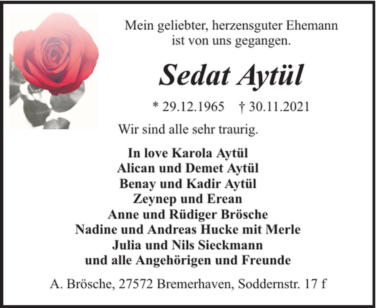 <p>Mein geliebter, herzensguter Ehemann<br />ist von uns gegangen.</p><p>Sedat Aytül<br />* 29.12.1965 † 30.11.2021<br />Wir sind alle sehr traurig.<br />In love Karola Aytül<br />Alican und Demet Aytül<br />Benay und Kadir Aytül<br />Zeynep und Erean<br />Anne und Rüdiger Brösche<br />Nadine und Andreas Hucke mit Merle<br />Julia und Nils Sieckmann<br />und alle Angehörigen und Freunde<br />A. Brösche, 27572 Bremerhaven, Soddernstr. 17 f</p>