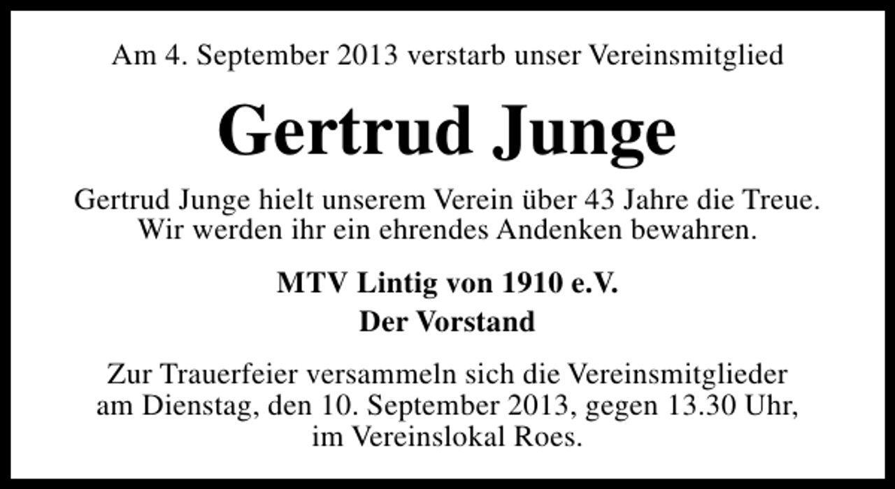 <p>Am 4. September 2013 verstarb unser Vereinsmitglied</p><p>Gertrud Junge</p><p>Gertrud Junge hielt unserem Verein über 43 Jahre die Treue.<br />Wir werden ihr ein ehrendes Andenken bewahren.<br />MTV Lintig von 1910 e.V.<br />Der Vorstand<br />Zur Trauerfeier versammeln sich die Vereinsmitglieder<br />am Dienstag, den 10. September 2013, gegen 13.30 Uhr,<br />im Vereinslokal Roes.</p>