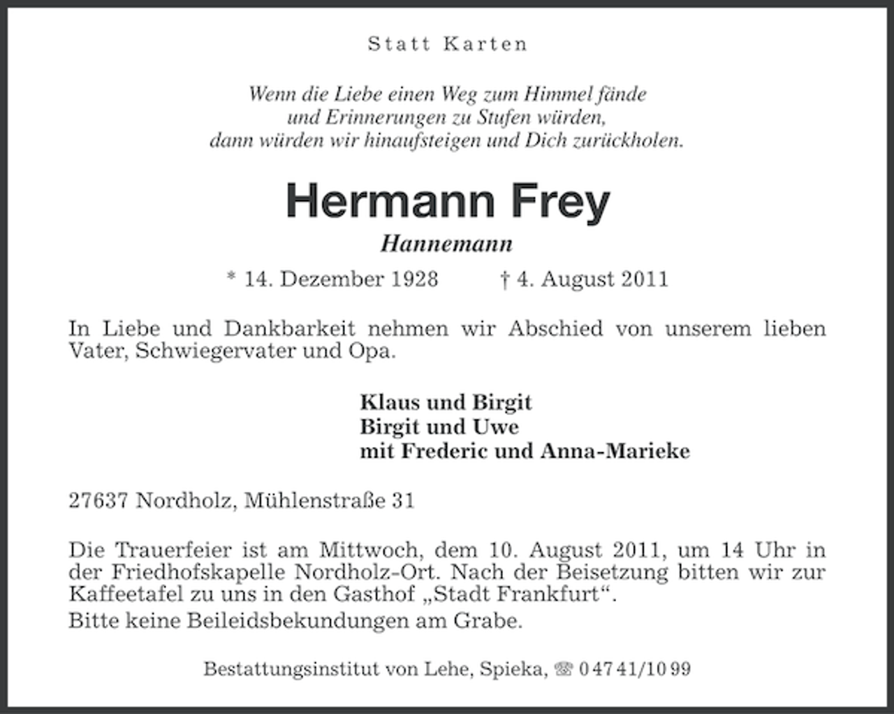 <p>Statt Karten</p><p>Wenn die Liebe einen Weg zum Himmel fände<br />und Erinnerungen zu Stufen würden,<br />dann würden wir hinaufsteigen und Dich zurückholen.</p><p>Hermann Frey<br />Hannemann<br />* 14. Dezember 1928</p><p>† 4. August 2011</p><p>In Liebe und Dankbarkeit nehmen wir Abschied von unserem lieben<br />Vater, Schwiegervater und Opa.<br />Klaus und Birgit<br />Birgit und Uwe<br />mit Frederic und Anna-Marieke<br />27637 Nordholz, Mühlenstraße 31<br />Die Trauerfeier ist am Mittwoch, dem 10. August 2011, um 14 Uhr in<br />der Friedhofskapelle Nordholz-Ort. Nach der Beisetzung bitten wir zur<br />Kaffeetafel zu uns in den Gasthof „Stadt Frankfurt“.<br />Bitte keine Beileidsbekundungen am Grabe.<br />Bestattungsinstitut von Lehe, Spieka, 0 47 41/10 99</p>