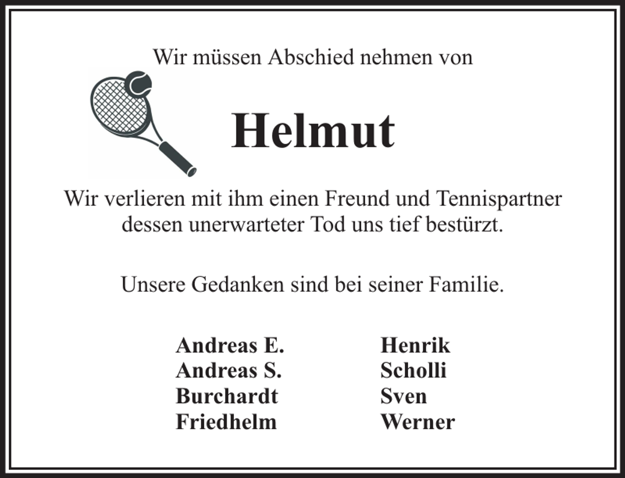 <p>Wir müssen Abschied nehmen von</p><p>Helmut<br />Wir verlieren mit ihm einen Freund und Tennispartner<br />dessen unerwarteter Tod uns tief bestürzt.<br />Unsere Gedanken sind bei seiner Familie.<br />Andreas E.<br />Andreas S.<br />Burchardt<br />Friedhelm</p><p>Henrik<br />Scholli<br />Sven<br />Werner</p>