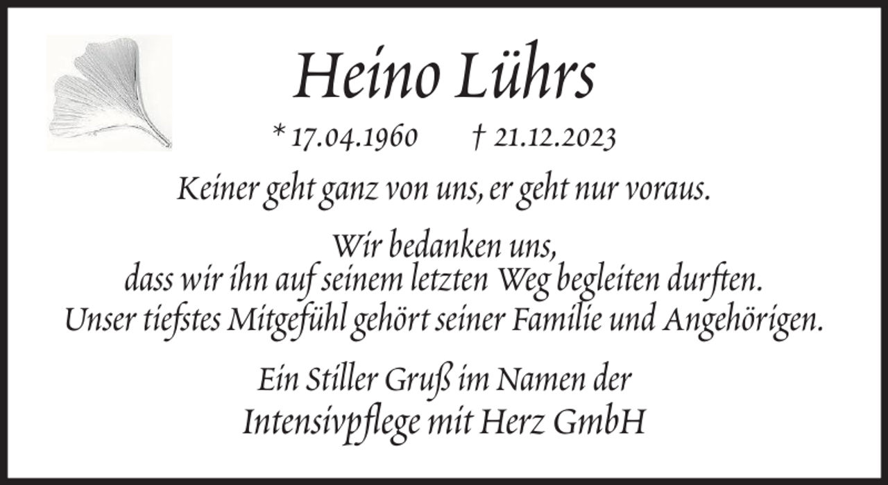 <p>Heino Lührs</p><p>* 17.04.1960 † 21.12.2023<br />Keiner geht ganz von uns, er geht nur voraus.<br />Wir bedanken uns,<br />dass wir ihn auf seinem letzten Weg begleiten durften.<br />Unser tiefstes Mitgefühl gehört seiner Familie und Angehörigen.<br />Ein Stiller Gruß im Namen der</p><p>Intensivpflege mit Herz GmbH</p>