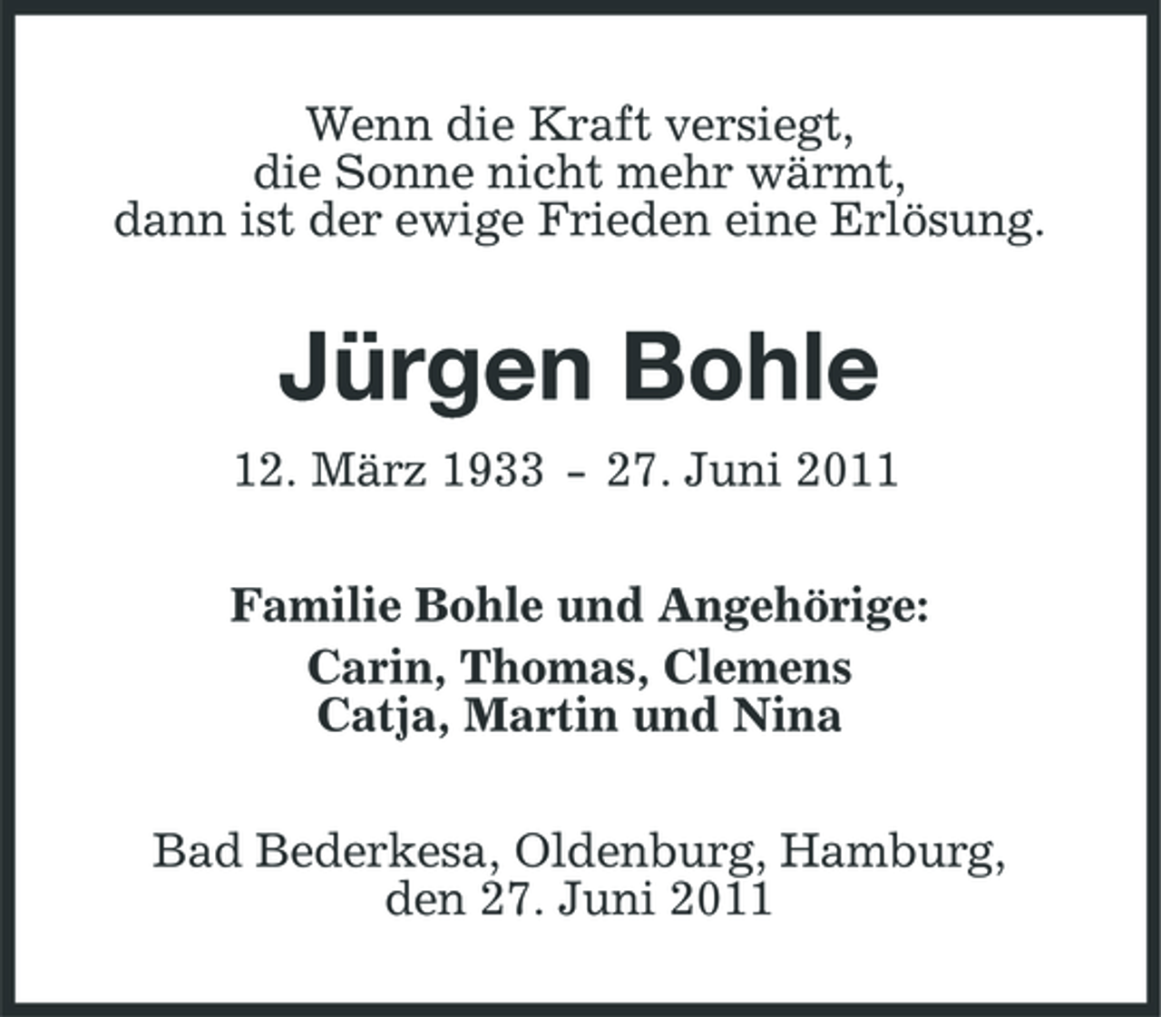 <p>Wenn die Kraft versiegt, die Sonne nicht mehr wärmt, dann ist der ewige Frieden eine Erlösung.</p><p>Jürgen Bohle<br />12. März 1933 - 27. Juni 2011 Familie Bohle und Angehörige: Carin, Thomas, Clemens Catja, Martin und Nina Bad Bederkesa, Oldenburg, Hamburg, den 27. Juni 2011</p>
