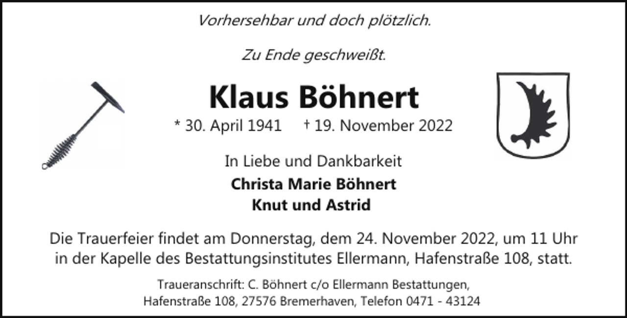 <p>Vorhersehbar und doch plötzlich.<br />Zu Ende geschweißt.</p><p>Klaus Böhnert</p><p>* 30. April 1941</p><p>† 19. November 2022</p><p>In Liebe und Dankbarkeit<br />Christa Marie Böhnert<br />Knut und Astrid<br />Die Trauerfeier findet am Donnerstag, dem 24. November 2022, um 11 Uhr<br />in der Kapelle des Bestattungsinstitutes Ellermann, Hafenstraße 108, statt.<br />Traueranschrift: C. Böhnert c/o Ellermann Bestattungen,<br />Hafenstraße 108, 27576 Bremerhaven, Telefon 0471 - 43124</p>