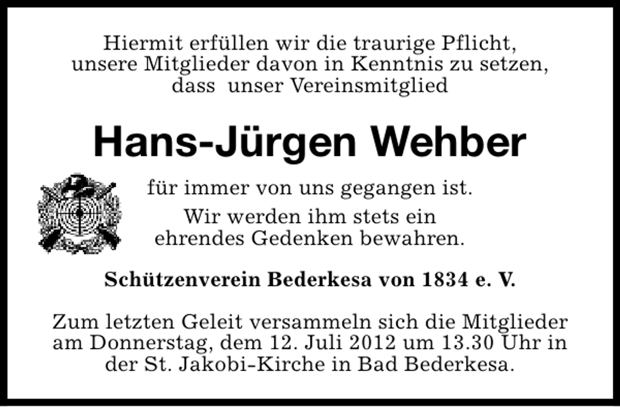 <p>Hiermit erfüllen wir die traurige Pflicht,<br />unsere Mitglieder davon in Kenntnis zu setzen,<br />dass unser Vereinsmitglied</p><p>Hans-Jürgen Wehber<br />für immer von uns gegangen ist.<br />Wir werden ihm stets ein<br />ehrendes Gedenken bewahren.<br />Schützenverein Bederkesa von 1834 e. V.<br />Zum letzten Geleit versammeln sich die Mitglieder<br />am Donnerstag, dem 12. Juli 2012 um 13.30 Uhr in<br />der St. Jakobi-Kirche in Bad Bederkesa.</p>