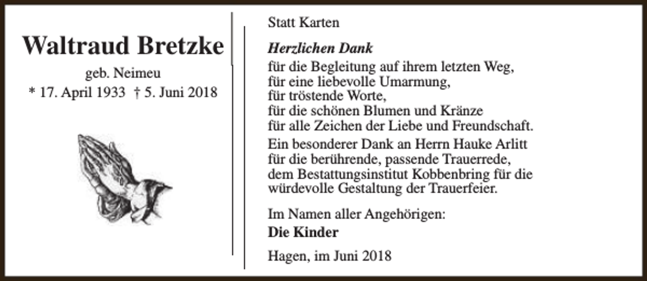 <p>Waltraud Bretzke<br />geb. Neimeu<br />* 17. April 1933 † 5. Juni 2018</p><p>Statt Karten<br />Herzlichen Dank<br />für die Begleitung auf ihrem letzten Weg,<br />für eine liebevolle Umarmung,<br />für tröstende Worte,<br />für die schönen Blumen und Kränze<br />für alle Zeichen der Liebe und Freundschaft.<br />Ein besonderer Dank an Herrn Hauke Arlitt<br />für die berührende, passende Trauerrede,<br />dem Bestattungsinstitut Kobbenbring für die<br />würdevolle Gestaltung der Trauerfeier.<br />Im Namen aller Angehörigen:<br />Die Kinder<br />Hagen, im Juni 2018</p>