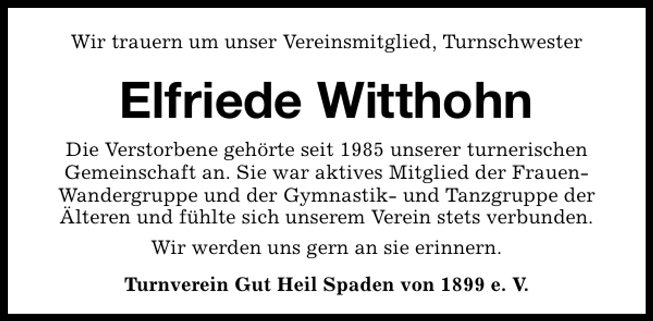 <p>Wir trauern um unser Vereinsmitglied, Turnschwester</p><p>Elfriede Witthohn<br />Die Verstorbene gehörte seit 1985 unserer turnerischen<br />Gemeinschaft an. Sie war aktives Mitglied der FrauenWandergruppe und der Gymnastik- und Tanzgruppe der<br />Älteren und fühlte sich unserem Verein stets verbunden.<br />Wir werden uns gern an sie erinnern.<br />Turnverein Gut Heil Spaden von 1899 e. V.</p>