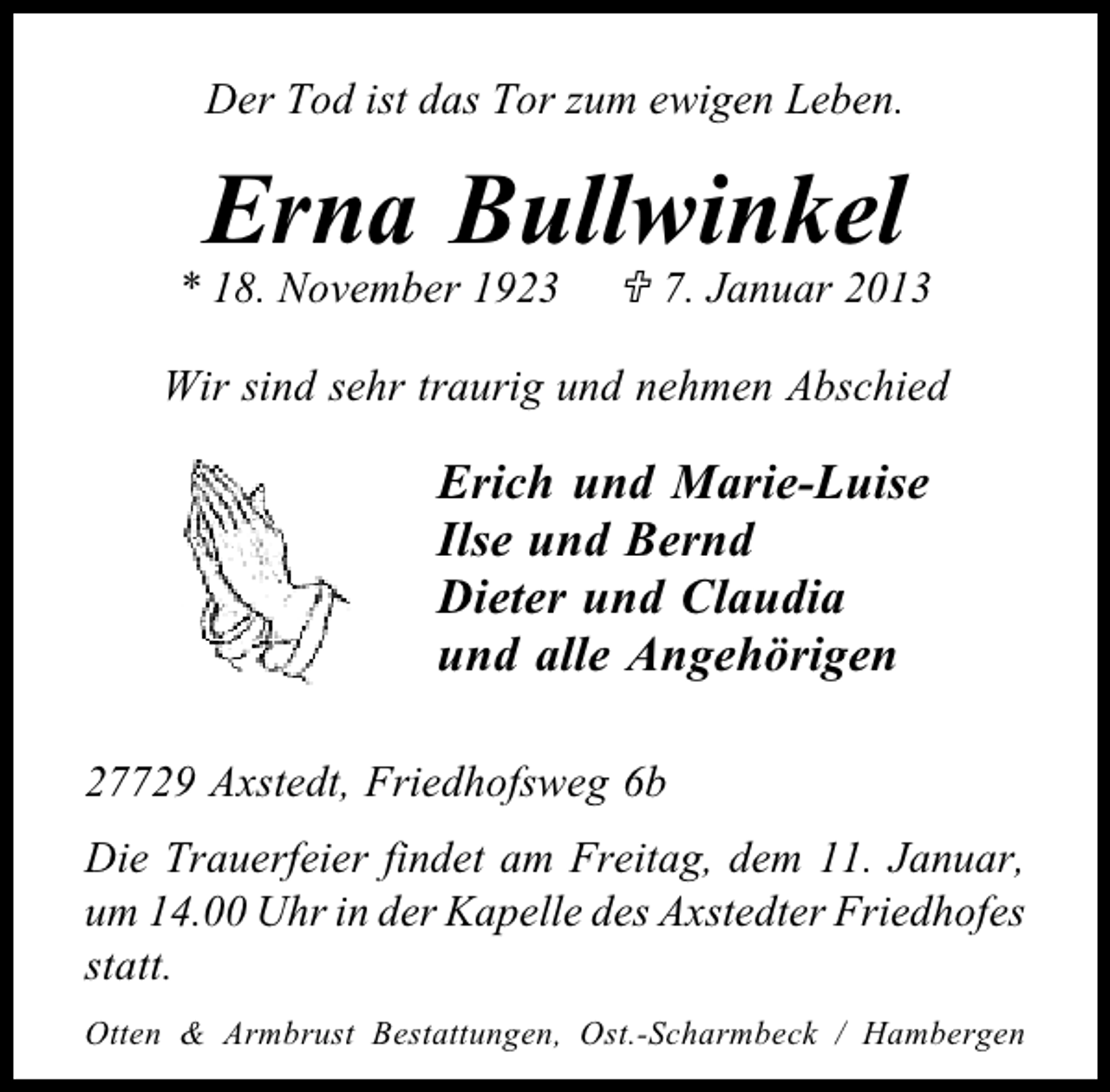 <p>Der Tod ist das Tor zum ewigen Leben.</p><p>Erna Bullwinkel</p><p>* 18. November 1923</p><p>7. Januar 2013</p><p>Wir sind sehr traurig und nehmen Abschied</p><p>Erich und Marie-Luise<br />Ilse und Bernd<br />Dieter und Claudia<br />und alle Angehörigen<br />27729 Axstedt, Friedhofsweg 6b<br />Die Trauerfeier findet am Freitag, dem 11. Januar,<br />um 14.00 Uhr in der Kapelle des Axstedter Friedhofes<br />statt.<br />Otten &amp; Armbrust Bestattungen, Ost.-Scharmbeck / Hambergen</p>