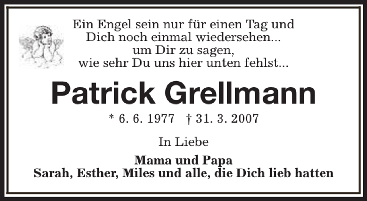 <p>Ein Engel sein nur für einen Tag und<br />Dich noch einmal wiedersehen...<br />um Dir zu sagen,<br />wie sehr Du uns hier unten fehlst...</p><p>Patrick Grellmann<br />* 6. 6. 1977 † 31. 3. 2007</p><p>In Liebe<br />Mama und Papa<br />Sarah, Esther, Miles und alle, die Dich lieb hatten</p>
