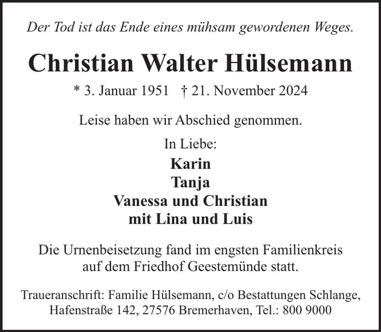 <p>Der Tod ist das Ende eines mühsam gewordenen Weges.</p><p>Christian Walter Hülsemann<br />* 3. Januar 1951 † 21. November 2024<br />Leise haben wir Abschied genommen.<br />In Liebe:</p><p>Karin<br />Tanja<br />Vanessa und Christian<br />mit Lina und Luis<br />Die Urnenbeisetzung fand im engsten Familienkreis<br />auf dem Friedhof Geestemünde statt.<br />Traueranschrift: Familie Hülsemann, c/o Bestattungen Schlange,<br />Hafenstraße 142, 27576 Bremerhaven, Tel.: 800 9000</p>