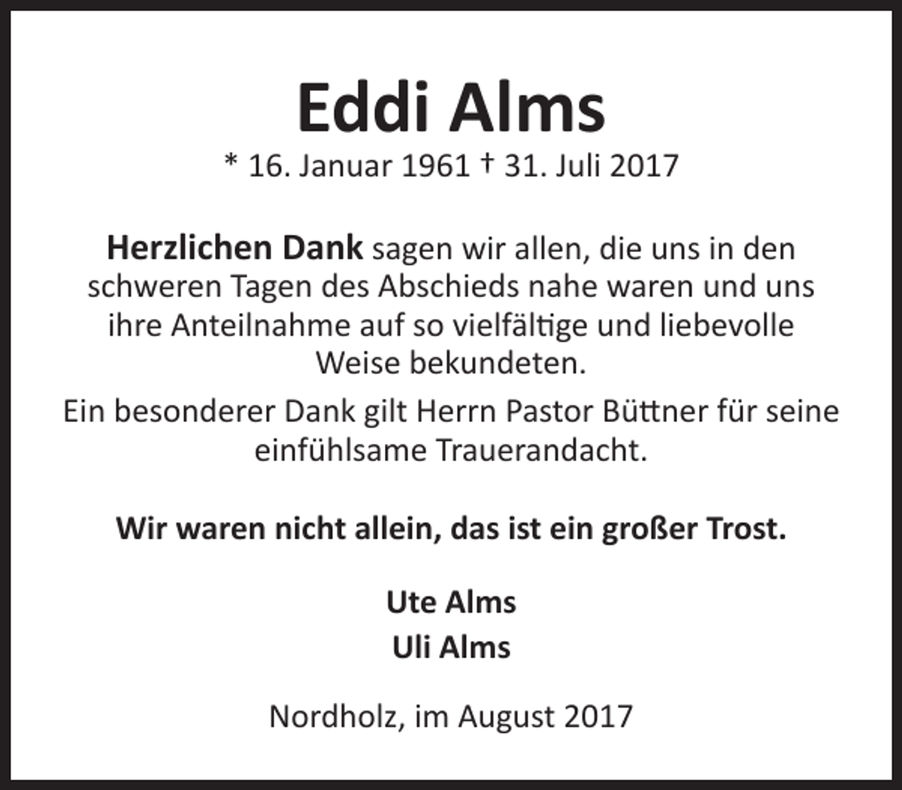 <p>Eddi Alms</p><p>* 16. Januar 1961 † 31. Juli 2017</p><p>Herzlichen Dank sagen wir allen, die uns in den<br />schweren Tagen des Abschieds nahe waren und uns<br />ihre Anteilnahme auf so vielfältige und liebevolle<br />Weise bekundeten.<br />Ein besonderer Dank gilt Herrn Pastor Büttner für seine<br />einfühlsame Trauerandacht.<br />Wir waren nicht allein, das ist ein großer Trost.<br />Ute Alms<br />Uli Alms<br />Nordholz, im August 2017</p>