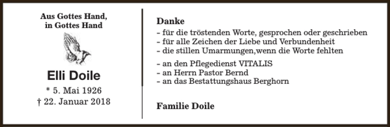 <p>Aus Gottes Hand,<br />in Gottes Hand</p><p>Elli Doile<br />* 5. Mai 1926<br />† 22. Januar 2018</p><p>Danke<br />- für die tröstenden Worte, gesprochen oder geschrieben<br />- für alle Zeichen der Liebe und Verbundenheit<br />- die stillen Umarmungen,wenn die Worte fehlten<br />- an den Pflegedienst VITALIS<br />- an Herrn Pastor Bernd<br />- an das Bestattungshaus Berghorn</p><p>Familie Doile</p>